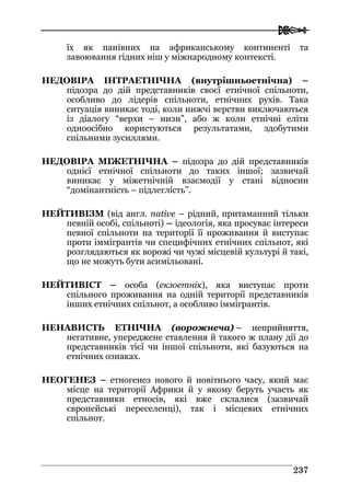  
223377
їх як панівних на африканському континенті та
завоювання гідних ніш у міжнародному контексті.
НЕДОВІРА ІНТРАЕТНІЧНА (внутрішньоетнічна) –
підозра до дій представників своєї етнічної спільноти,
особливо до лідерів спільноти, етнічних рухів. Така
ситуація виникає тоді, коли нижчі верстви виключаються
із діалогу “верхи – низи”, або ж коли етнічні еліти
одноосібно користуються результатами, здобутими
спільними зусиллями.
НЕДОВІРА МІЖЕТНІЧНА – підозра до дій представників
однієї етнічної спільноти до таких іншої; зазвичай
виникає у міжетнічній взаємодії у стані відносин
“домінантність – підлеглість”.
НЕЙТИВІЗМ (від англ. native – рідний, притаманний тільки
певній особі, спільноті) – ідеологія, яка просуває інтереси
певної спільноти на території її проживання й виступає
проти іммігрантів чи специфічних етнічних спільнот, які
розглядаються як ворожі чи чужі місцевій культурі й такі,
що не можуть бути асимільовані.
НЕЙТИВІСТ – особа (екзоетнік), яка виступає проти
спільного проживання на одній території представників
інших етнічних спільнот, а особливо іммігрантів.
НЕНАВИСТЬ ЕТНІЧНА (ворожнеча) – неприйняття,
негативне, упереджене ставлення й такого ж плану дії до
представників тієї чи іншої спільноти, які базуються на
етнічних ознаках.
НЕОГЕНЕЗ – етногенез нового й новітнього часу, який має
місце на території Африки й у якому беруть участь як
представники етносів, які вже склалися (зазвичай
європейські переселенці), так і місцевих етнічних
спільнот.
 