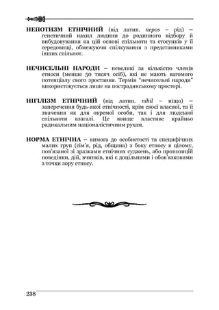  
 223388
НЕПОТИЗМ ЕТНІЧНИЙ (від латин. nepos – рід) –
генетичний нахил людини до родинного відбору й
вибудовування на цій основі спільноти та стосунків у її
середовищі, обмежуючи спілкування з представниками
інших спільнот.
НЕЧИСЕЛЬНІ НАРОДИ – невеликі за кількістю членів
етноси (менше 50 тисяч осіб), які не мають вагомого
потенціалу свого зростання. Термін “нечисельні народи”
використовується лише на пострадянському просторі.
НІГІЛІЗМ ЕТНІЧНИЙ (від латин. nihil – ніщо) –
заперечення будь-якої етнічності, крім своєї власної, та її
значення як для окремої особи, так і для людської
спільноти взагалі. Це явище властиве крайньо
радикальним націоналістичним рухам.
НОРМА ЕТНІЧНА – вимога до особистості та специфічних
малих груп (сім’я, рід, община) з боку етносу в цілому,
пов’язаної зі зразками етнічних суджень, або пропозицій
поведінки, дій, вчинків, які є доцільними і обов’язковими
з точки зору етносу.
 