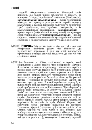  
 2244
традицій аборигенного населення Усередині своїх
поколінь, що таким чином забезпечує їх тяглість, та
поширює їх серед “прийшлого” населення (іммігрантів);
інтерактивна акультурація – суміш теоретичних
підходів, які прагнуть розтлумачити перебіг процесу
акультурації у рамках державної політики та динамічної
“гри” суспільства, яке приймає іммігрантів, з їх
акультураційними орієнтаціями; декультурація –
процес втрати (добровільної чи вимушеної) рис культури
своєї етнічної спільноти; контракультрація – процес
свідомого запозичення елементів культури іншої етнічної
спільноти й протиставлення їх культурі своєї спільноти.
АКЦІЯ ЕТНІЧНА (від латин. actio – дія, виступ) – дія, яка
генерується етнічним рухом, без прив’язки до
ідеологічних передумов й під час якої виявляється
сформована позиція етнічної спільноти до тих чи тих
суспільних явищ.
АЛІЯ (за івритом, – підйом, сходження) – термін, який
закріплений у Законі Ізраїлю “Про повернення” (1950 р.)
й за яким визначають процедуру повернення євреїв з
різних країн світу до Ізраїлю та їх репатріацію. Згідно з
законом, кожен єврей має право переселитися із будь-
якої країни і відразу отримати громадянство, якщо він не
являє загрози здоров’ю та безпеці суспільству. Зворотний
процес – еміграція із Ізраїлю називається йєріда, що
означає спуск, рух вниз. В історії єврейського народу було
кілька хвиль алії. До заснування держави Ізраїль (1948 р.)
євреї прибували на території під назвою “Ерец-Ісраель” у
древні часи”, передовсім, із Єгипту та Вавілонії. Термін
“алія” системно стали застосовувати наприкінці XIX ст.,
коли до зазначеної території почали зростати потоки
євреїв. Дослідники розрізняють п’ять потоків алії до
появи держави Ізраїль: перший (1882-1903 рр.) складався
переважно із вихідців із країн Східної Європи, які
заснували перші єврейські поселення на території
Палестини; другий (1904-1914 рр.) – це вихідці із тієї ж
Східної Європи та Росії. Саме з цим потоком алії
пов’язують започаткування так званого кібуцького руху –
створення мережі сільськогосподарських поселень-комун,
які досить успішно функціонують і сьогодні; третій
 