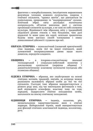  
 224400
фактично є невербалізованим, імпліцитним вираженням
розуміння членами кожного суспільства, зокрема і
етнічної спільноти, “правил життя”, що диктуються їм
соціальними, природними та “надприродними” силами.
Етнічний образ світу досліджує когнітивна
антропологія, об’єктом вивчення якої є система
організації елементів культури, а не самі по собі елементи
культури. Відмінності між образами світу у традиційній
свідомості різних етносів є тим більшими, чим далі
віддалені їх мови одна від одної, оскільки граматична
будова мови нав’язує спосіб членування і опису
довколишньої дійсності і суджень про неї.
ОБРАЗА ЕТНІЧНА – психологічний (зазвичай пригнічений)
стан індивіда, носія тієї чи іншої етнічності, який
зумовлений несправедливими діями щодо нього
довкілля, передусім владного.
ОБЩИНА – в історико-етнологічному значенні
господарський і соціально-побутовий колектив у
докласовому суспільстві (первісна община) і
докапіталістичному класовому суспільстві (сусідська або
селянська община).
ОДЕЖА ЕТНІЧНА – вбрання, яке змайстроване на основі
етнічних мотивів, традицій, звичаїв, за котрими можна
розпізнати належність вбраної особи до тієї чи тієї
спільноти. Сьогодні таке вбрання використовується у
різного роду шоу, під час мистецьких фестивалів з тим,
щоб відтворити атмосферу, властиву тому чи тому
народові, підкреслити етнічне походження особи,
наголосити на своєму етнічному походженні.
ОДИНИЦЯ ЕТНІЧНА – індивід, колектив, річ,
визначальними характеристиками яких є етнічні
маркери. Нейтральний термін, який використовується
для фіксації етнічних властивостей індивіда, коллективу,
речі.
 