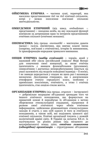  
224411
ОЙКУМЕНА ЕТНІЧНА – частина суші, території, яка
населена представниками тієї чи тієї етнічної спільноти,
котрі у межах поселення пов’язані спільною
життєдіяльністю.
ОМБУДСМЕН ЕТНІЧНИЙ (від швед. ombudsman –
представник) – посадова особа, на яку покладені функції
контролю за дотримання прав та інтересів представників
етнічних спільнот (етнічних меншин).
ОНОМАСТИКА (від грецьк. onomastiki – мистецтво давати
імена) – галузь лінгвістики, яка вивчає власні імена
(зокрема, пов’язані з етнічністю), історію їх виникнення,
їх трансформацію впродовж тривалого вживання.
ОПЦІЯ ЕТНІЧНА (вибір етнічний) – термін, який у
науковий обіг увела англійський соціолог Мері Вотерс
для означення своєї концепції, за якою етнічна
ідентичність є явищем флексибільним (рухливим),
символічним і достатньо непередбачуваним (мається на
увазі залежність від модусів поведінки індивіда – її носія),
і не завжди передається у спадок як щось раз і назавжди
визначене. Дослідниця стверджує, що з досягненням
етнофором статусу середнього класу, особливо у
приміських поселеннях, етнічність, а отже і етнічна
ідентичність, стає опцією стилю життя.
ОРГАНІЗАЦІЯ ЕТНІЧНА (від грецьк. organon – інструмент)
– добровільне неурядове об’єднання громадян того чи
іншого етнічного походження, що формується на
приватній основі й передбачає їх об’єднання з метою
збереження етнокультурної спадщини, підтримки й
розвою своєї етнічності через обмін етнічною
інформацією, здійснення різноманітних етнокультурних
заходів й участь у них осіб одного й того ж етнічного
походження, а також осіб, які поділяють цінності цієї
етнічної спільноти. Етнічні організації існують у кожній
поліетнічній країні світу. В Україні на початок XX ст. їх
налічувалося на різних рівнях (від місцевого до
всеукраїнського) понад 1200; етнічно гомогенна
(однорідна) організація – структуроване об’єднання
 