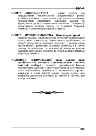  
224433
ОСВІТА МІЖКУЛЬТУРНА – освітні заходи, які
передбачають ознайомлення представників різних
етнічних спільнот з культурами одне одного, виховання
можливостей сприйняття відмінних культур та
формування до них толерантного ставлення. Поширена у
поліетнічних країнах Європи та Північної Америки,
останнім часом вибудовується і в Україні.
ОСВІТА МУЛЬТИКУЛЬТУРНА (багатокультурна) –
система заходів, спрямованих на підтримку й поширення
культурного плюралізму, утвердження необхідності та
потреб формування окремого простору, у рамках якого
групи можуть розвивати їх власну культуру, і у цьому
зв’язку наголошення на важливості навчання мовами
меншин, вивчення їх культури та історії, за можливістю, в
окремому довкіллі.
ОСЛОВСЬКІ РЕКОМЕНДАЦІЇ щодо мовних прав
національних меншин і пояснювальна записка
(лютий, 1998 р.) – документ, розроблений Фондом
міжетнічних відносин, у якому пояснюється зміст мовних
прав національних меншин та їх застосування у різних
ситуаціях й який певною мірою складає основу для
розробки державної політики та законів у частині, що
стосується мови.
 