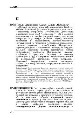  
 224444
ПП
ПАЇН Еміль Абрамович (Паин Эмиль Абрамович) –
російський політолог, етнограф, етносоціолог (1948 р.);
закінчив історичний факультет Воронезького державного
університету; аспірантуру Московського державного
університету імені М. В. Ломоносова; у 1984 р. захистив
кандидатську дисертацію (історичні науки); докторську
дисертацію – у 2004 р. (політичні науки); працював
соціологом у Всеросійському науково-дослідному
інституті праці та управління у сільському господарстві;
старшим науковим співробітником Центрального
науково-дослідного і проектного інституту із забудови
сільських населених пунктів; завідувачем сектору
соціологічних досліджень Центрального науково-
дослідного і проектного інституту по міському
будівництву; з 1993 р. – керівник Центру етнополітичних
та регіональних досліджень. Поле професійної
діяльності: етнополітичні процеси, національна
політика, етноконфліктологія, природа етноконфесійного
екстремізму.
Вибрані праці: Этносоциальные факторы в развитии сельских населенных
пунктов. – М., 1983; Сохранение исторического и культурного наследия в
градостроительстве. – М., 1990; Национальная политика России: история и
современность. – М., 1997; Этнополитический маятник: динамика и
механизмы этнополитических процессов в постсоветской России. – М., 2004;
Между империей и нацией: Модернистский проект и его традиционалистская
альтернатива в национальной политике России. – М., 2004; The New Russian
Diaspora – Russian Minorities in the Former Soviet Republics // M.E.Sharpe. –
New-York, London, 1994.
ПАЛЕОЕТНОГЕНЕЗ (від грецьк. palios – старий, древній;
ethnos – плем’я, народ; yenisi – народження) –
формування етносів різних метаетнічних спільнот (груп
етносів), які склалися у результаті їх тривалої взаємодії
або ж політичних зв’язків; активний палео-
етногенез – процес, у ході якого індивіди свідомо і
безпосередньо беруть участь у створенні окремих спільнот
з метою вирішення політичних проблем;
етнокультурна форма палеоетногенезу –
 
