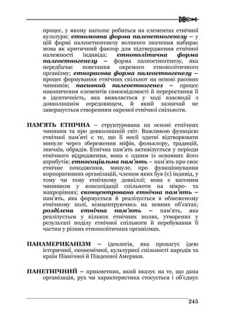  
224455
процес, у якому наголос робиться на елементах етнічної
культури; етномовна форма палеоетногенезу – у
цій формі палеоетногенезу великого значення набирає
мова як критичний фактор для підтвердження етнічної
належності індивіда; етнополітична форма
палеоетногенезу – форма палеоетногенезу, яка
передбачає повстання окремого етнополітичного
організму; етнорасова форма палеоетногенезу –
процес формування етнічних спільнот на основі расових
чинників; пасивний палеоетногенез – процес
накопичення елементів самосвідомості й переростання її
в ідентичність, яка виявляється у ході взаємодії з
довколишнім середовищем, й який зазвичай не
завершується створенням окремої етнічної спільноти.
ПАМ’ЯТЬ ЕТНІЧНА – структурована на основі етнічних
чинники та про довколишній світ. Важливою функцією
етнічної пам’яті є те, що її носії здатні відтворювати
минуле через збереження міфів, фольклору, традицій,
звичаїв, обрядів. Етнічна пам’ять активізується у періоди
етнічного відродження, вона є одним із основних його
атрибутів; етносоціальна пам’ять – пам’ять про своє
етнічне походження, минуле, про функціонування
корпоративних організацій, членом яких був (є) індивід, у
тому чи тому етнічному довкіллі; вона є вагомим
чинником у консолідації спільноти на мікро- та
макрорівнях; сконцентрована етнічна пам’ять –
пам’ять, яка формується й реалізується в обмеженому
етнічному полі, концентруючись на певних об’єктах;
розділена етнічна пам’ять – пам’ять, яка
реалізується у кількох етнічних полях, утворених у
результаті поділу етнічної спільноти й перебування її
частин у різних етнополітичних організмах.
ПАНАМЕРИКАНІЗМ – ідеологія, яка пропагує ідею
історичної, економічної, культурної спільності народів та
країн Північної й Південної Америки.
ПАНЕТНІЧНИЙ – прикметник, який вказує на те, що дана
організація, рух чи характеристика стосується і об’єднує
 