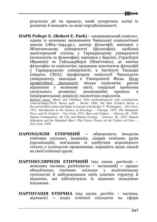  
224477
результат дії чи процесу, який суперечить логіці їх
розвитку й виходить за межі передбачуваності.
ПАРК Роберт Е. (Robert E. Park) – американський соціолог,
однин із основних засновників Чиказької соціологічної
школи (1864–1944 рр.), доктор філософії; навчався у
Мічиганському університеті (філософія); здобував
магістерський ступінь у Гарвардському університеті
(психологія та філософія); навчався у Берліні, Страсбурзі
(Франція) та Гайльдерберзі (Німеччина), де вивчав
філософію та соціологію; працював асистентом філософії
у Гарвардському університеті; в Інституті Таскіджі
(південь США); професором соціології Чиказького
університету; викладав в Університеті Фіска. Поле
професійної діяльності: міська соціологія; расові
відносини у великому місті; соціальні проблеми
суспільного розвитку; асиміляційні процеси в
іммігрантському довкіллі; екологічна соціологія.
Вибрані праці: Masse und Publikum. Eine methodologische und soziologische
Untersuchung (Ph.D. thesis) publ. – Berlin, 1904; The Man Farthest Down: a
Record of Observation and Study in Europe with Booker T. Washington. – New Yorк,
1912; Introduction to the Science of Sociology. – Chicago, 1921; The Immigrant
Press and Its Control. – New-York, 1922; Race and Culture. – Glencoe Ill., 1950;
Human Communities: the City and Human Ecology. – Glencoe, Ill., 1955; Human
Migration and the Marginal Man // The Classic Essays on the Culture of Cities. –
New-York, 1969.
ПАРОХОЛІЗМ ЕТНІЧНИЙ – обмеженість інтересів
етнічних спільнот, індивідів, лідерів етнічних рухів
(організацій), пов’язаних зі здобуттям відповідного
статусу у суспільстві проживання; ворожість щодо людей
не своєї етнічної групи.
ПАРТИКУЛЯРИЗМ ЕТНІЧНИЙ (від латин. particula –
невелика частина; particularus – частковий) – процес
обособлення етнічних спільнот у поліетнічному
суспільстві й вибудовування своїх власних структур й
відносин, які забезпечують їх відносно незалежне
існування.
ПАРТИТАЦІЯ ЕТНІЧНА (від латин. partitio – частина,
відтинок) – поділ етнічної спільноти на сфери
 