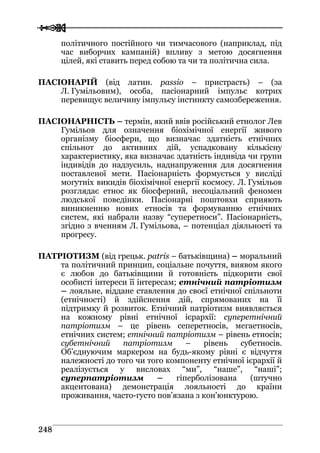  
 224488
політичного постійного чи тимчасового (наприклад, під
час виборчих кампаній) впливу з метою досягнення
цілей, які ставить перед собою та чи та політична сила.
ПАСІОНАРІЙ (від латин. passio – пристрасть) – (за
Л. Гумільовим), особа, пасіонарний імпульс котрих
перевищує величину імпульсу інстинкту самозбереження.
ПАСІОНАРНІСТЬ – термін, який ввів російський етнолог Лев
Гумільов для означення біохімічної енергії живого
організму біосфери, що визначає здатність етнічних
спільнот до активних дій, успадковану кількісну
характеристику, яка визначає здатність індивіда чи групи
індивідів до надзусиль, наднапруження для досягнення
поставленої мети. Пасіонарність формується у висліді
могутніх викидів біохімічної енергії космосу. Л. Гумільов
розглядає етнос як біосферний, несоціальний феномен
людської поведінки. Пасіонарні поштовхи сприяють
виникненню нових етносів та формуванню етнічних
систем, які набрали назву “суперетноси”. Пасіонарність,
згідно з вченням Л. Гумільова, – потенціал діяльності та
прогресу.
ПАТРІОТИЗМ (від грецьк. patris – батьківщина) – моральний
та політичний принцип, соціальне почуття, виявом якого
є любов до батьківщини й готовність підкорити свої
особисті інтереси її інтересам; етнічний патріотизм
– лояльне, віддане ставлення до своєї етнічної спільноти
(етнічності) й здійснення дій, спрямованих на її
підтримку й розвиток. Етнічний патріотизм виявляється
на кожному рівні етнічної ієрархії: суперетнічний
патріотизм – це рівень сеперетносів, мегаетносів,
етнічних систем; етнічний патріотизм – рівень етносів;
субетнічний патріотизм – рівень субетносів.
Об’єднуючим маркером на будь-якому рівні є відчуття
належності до того чи того компоненту етнічної ієрархії й
реалізується у висловах “ми”, “наше”, “наші”;
суперпатріотизм – гіперболізована (штучно
акцентована) демонстрація лояльності до країни
проживання, часто-густо пов’язана з кон'юнктурою.
 