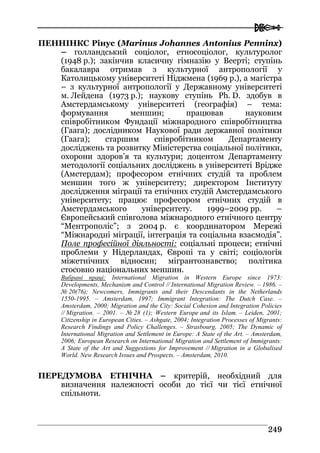  
224499
ПЕННІНКС Рінус (Marinus Johannes Antonius Penninx)
– голландський соціолог, етносоціолог, культуролог
(1948 р.); закінчив класичну гімназію у Веерті; ступінь
бакалавра отримав з культурної антропології у
Католицькому університеті Ніджмена (1969 р.), а магістра
– з культурної антропології у Державному університеті
м. Лейдена (1973 р.); наукову ступінь Ph. D. здобув в
Амстердамському університеті (географія) – тема:
формування меншин; працював науковим
співробітником Фундації міжнародного співробітництва
(Гаага); дослідником Наукової ради державної політики
(Гаага); старшим співробітником Департаменту
досліджень та розвитку Міністерства соціальної політики,
охорони здоров’я та культури; доцентом Департаменту
методології соціальних досліджень в університеті Врідже
(Амстердам); професором етнічних студій та проблем
меншин того ж університету; директором Інституту
дослідження міграції та етнічних студій Амстердамського
університету; працює професором етнічних студій в
Амстердамського університету. 1999–2009 рр. –
Європейський співголова міжнародного етнічного центру
“Ментрополіс”; з 2004 р. є координатором Мережі
“Міжнародні міграції, інтеграція та соціальна взаємодія”.
Поле професійної діяльності: соціальні процеси; етнічні
проблеми у Нідерландах, Європі та у світі; соціологія
міжетнічних відносин; мігрантознавство; політика
стосовно національних меншин.
Вибрані праці: International Migration in Western Europe since 1973:
Developments, Mechanism and Control // International Migration Review. – 1986. –
№ 20(76); Newcomers, Immigrants and their Descendants in the Netherlands
1550-1995. – Amsterdam, 1997; Immigrant Integration: The Dutch Case. –
Amsterdam, 2000; Migration and the City: Social Cohesion and Integration Policies
// Migration. – 2001. – № 28 (1); Western Europe and its Islam. – Leiden, 2001;
Citizenship in European Cities. – Ashgate, 2004; Integration Processes of Migrants:
Research Findings and Policy Challenges. – Strasbourg, 2005; The Dynamic of
International Migration and Settlement in Europe: A Stаte of the Art. – Amsterdam,
2006; European Research on International Migration and Settlement of Immigrants:
A State of the Art and Suggestions for Improvement // Migration in a Globalised
World. New Research Issues and Prospects. – Amsterdam, 2010.
ПЕРЕДУМОВА ЕТНІЧНА – критерій, необхідний для
визначення належності особи до тієї чи тієї етнічної
спільноти.
 