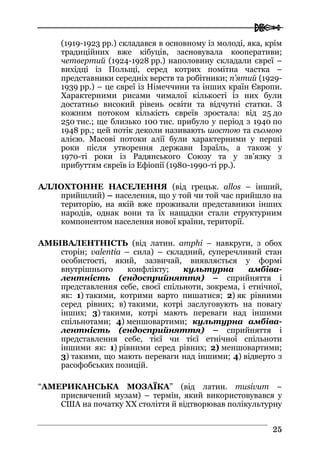  
2255
(1919-1923 рр.) складався в основному із молоді, яка, крім
традиційних вже кібуців, засновувала кооперативи;
четвертий (1924-1928 рр.) наполовину складали євреї –
вихідці із Польщі, серед котрих помітна частка –
представники середніх верств та робітники; п’ятий (1929-
1939 рр.) – це євреї із Німеччини та інших країн Європи.
Характерними рисами чималої кількості із них були
достатньо високий рівень освіти та відчутні статки. З
кожним потоком кількість євреїв зростала: від 25 до
250 тис.; ще близько 100 тис. прибуло у період з 1940 по
1948 рр.; цей потік деколи називають шостою та сьомою
алією. Масові потоки алії були характерними у перші
роки після утворення держави Ізраїль, а також у
1970-ті роки із Радянського Союзу та у зв’язку з
прибуттям євреїв із Ефіопії (1980-1990-ті рр.).
АЛЛОХТОННЕ НАСЕЛЕННЯ (від грецьк. allos – інший,
прийшлий) – населення, що у той чи той час прийшло на
територію, на якій вже проживали представники інших
народів, однак вони та їх нащадки стали структурним
компонентом населення нової країни, території.
АМБІВАЛЕНТНІСТЬ (від латин. amphi – навкруги, з обох
сторін; valentia – сила) – складний, суперечливий стан
особистості, який, зазвичай, виявляється у формі
внутрішнього конфлікту; культурна амбіва-
лентність (ендосприйняття) – сприйняття і
представлення себе, своєї спільноти, зокрема, і етнічної,
як: 1) такими, котрими варто пишатися; 2) як рівними
серед рівних; в) такими, котрі заслуговують на повагу
інших; 3) такими, котрі мають переваги над іншими
спільнотами; 4) меншовартими; культурна амбіва-
лентність (ендосприйняття) – сприйняття і
представлення себе, тієї чи тієї етнічної спільноти
іншими як: 1) рівними серед рівних; 2) меншовартими;
3) такими, що мають переваги над іншими; 4) відверто з
расофобських позицій.
“АМЕРИКАНСЬКА МОЗАЇКА” (від латин. musivum –
присвячений музам) – термін, який використовувався у
США на початку ХХ століття й відтворював полікультурну
 