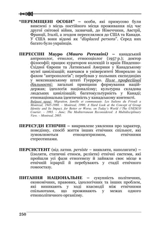  
 225500
“ПЕРЕМІЩЕНІ ОСОБИ” – особи, які примусово були
вивезені з місць постійного місця проживання під час
другої світової війни, зазвичай, до Німеччини, Австрії,
Франції, Італії, а згодом переселялися до США та Канади.
У США вони відомі як “dіsplaced persons”. Серед них
багато було українців.
ПЕРЕССІНІ Мауро (Mauro Peressini) – канадський
антрополог, етнолог, етносоціолог (1957 р.); доктор
філософії; працює куратором колекцій із країн Південно-
Східної Європи та Латинської Америки у Канадському
музеї цивілізацій; навчався в університеті Монреалю за
фахом “антропологія”; перебував у польових експедиціях
у мексиканському штаті Гуерреро. Поле професійної
діяльності: загальні принципи формування націй-
держав; ідеологія націоналізму; культурна складова
людських цивілізацій; багатокультурність у Канаді;
етнонаціональна ідентичність у канадському контексті.
Вибрані праці: Migration, famille et communaute. Les Italiens du Friouli a
Montreal, 1945-1980. – Montreal, 1990; A Hard Look at the Concept of Group
Identity and Its Impact, for Better or Worse, on Today’s World // The UNESCO
Courier. – 1993. – June; The Mediterranean Reconsidered: A Multidisciplinary
View. – Montreal, 2005.
ПЕРЕСУДИ ЕТНІЧНІ – викривлене уявлення про характер,
поведінку, спосіб життя інших етнічних спільнот, які
зумовлюються етноцентризмом, етнічними
стереотипами.
ПЕРСИСТЕНТ (від латин. persiste – виявляти, наполягати) –
(ізоляти, статичні етноси, релікти) етнічні системи, які
пройшли усі фази етногенезу й зайняли своє місце в
етнічній ієрархії й перебувають у стадії етнічного
гомеостазу.
ПИТАННЯ НАЦІОНАЛЬНЕ – сукупність політичних,
економічних, правових, ідеологічних та інших проблем,
які виникають у ході взаємодії між етнічними
спільнотами, що проживають у межах одного
етнополітичного організму.
 