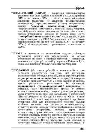  
225511
“ПЛАВИЛЬНИЙ КАЗАН” – концепція етносоціального
розвитку, яка була однією з панівних у США наприкінці
ХIХ – на початку ХХ ст. і згідно з якою усі етнічні
спільноти (зазвичай, це спільноти іммігрантського
походження) “переплавляються” у єдину американську
націю; “міський плавильний казан” –
“переплавлення” іммігрантів у великих містах Америки,
яке відбувалося значно швидшими темпами, ніж в інших
місцях проживання вихідців із різних країн світу;
“потрійний плавильний казан” – концепція, згідно
з якою іммігранти у США “переплавляються” за трьома
найпоширенішими на той час (кінець ХIХ – на початку
ХХ ст.) віросповіданнями: протестант – католик –
іудей.
ПЛЕМ’Я – невелика за чисельністю людська спільнота
(сукупність родів), яка сформувалася на основі
родинності по крові й спільної території – наприклад,
племена на території, на якій утворилася Київська Русь,
індіанські племена у Сполучених Штатах Америки.
ПЛЮРАЛІЗМ (від латин. pluralis – множинний) – цим
терміном користуються для того, щоб відтворити
різноманітність поглядів, позицій, явищ, структур, речей;
корпоративний плюралізм – плюралізм (зокрема
етнічний), який допускається у межах великих об’єднань,
однак регулюється регламентом їх діяльності;
культурний (етнокультурний) плюралізм –
ситуація, коли малочисельним групам у рамках
етнополітичного організму створені умови для розвитку
своїх культур; концепція, яка зародилася у Сполучених
Штатах Америки та Канаді на початку ХХ ст., а нині
поширена й у інших поліетнічних країнах, і передбачає
створення умов для рівноправного розвитку культур
етнічних спільнот, що складають етнонаціональну
структуру того чи іншого суспільства. Згідно з концепцією
культурного плюралізму, держава через свою
етнополітику сприяє діяльності культурницьких центрів
етнічних спільнот, фінансує школи з етнічними мовами
навчання, видає навчальну й художню літературу мовами
етнічних спільнот. Все це забезпечує умови взаємодії з
культурою титульної етнічної спільноти (етнос, нація). У
 