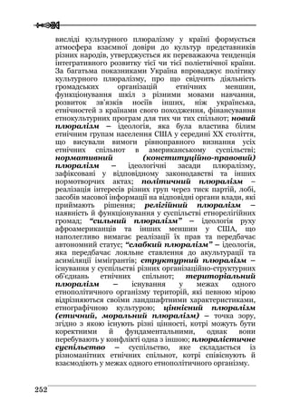  
 225522
висліді культурного плюралізму у країні формується
атмосфера взаємної довіри до культур представників
різних народів, утверджується як переважаюча тенденція
інтегративного розвитку тієї чи тієї поліетнічної країни.
За багатьма показниками Україна впроваджує політику
культурного плюралізму, про що свідчить діяльність
громадських організацій етнічних меншин,
функціонування шкіл з різними мовами навчання,
розвиток зв’язків носіїв інших, ніж українська,
етнічностей з країнами свого походження, фінансування
етнокультурних програм для тих чи тих спільнот; новий
плюралізм – ідеологія, яка була властива білим
етнічним групам населення США у середині ХХ століття,
що висували вимоги рівноправного визнання усіх
етнічних спільнот в американському суспільстві;
нормативний (конституційно-правовий)
плюралізм – ідеологічні засади плюралізму,
зафіксовані у відповідному законодавстві та інших
нормотворчих актах; політичний плюралізм –
реалізація інтересів різних груп через тиск партій, лобі,
засобів масової інформації на відповідні органи влади, які
приймають рішення; релігійний плюралізм –
наявність й функціонування у суспільстві етнорелігійних
громад; “сильний плюралізм” – ідеологія руху
афроамериканців та інших меншин у США, що
наполегливо вимагає реалізації їх прав та передбачає
автономний статус; “слабкий плюралізм” – ідеологія,
яка передбачає лояльне ставлення до акультурації та
асиміляції іммігрантів; структурний плюралізм –
існування у суспільстві різних організаційно-структурних
об’єднань етнічних спільнот; територіальний
плюралізм – існування у межах одного
етнополітичного організму територій, які певною мірою
відрізняються своїми ландшафтними характеристиками,
етнографічною культурою; ціннісний плюралізм
(етичний, моральний плюралізм) – точка зору,
згідно з якою існують різні цінності, котрі можуть бути
коректними й фундаментальними, однак вони
перебувають у конфлікті одна з іншою; плюралістичне
суспільство – суспільство, яке складається із
різноманітних етнічних спільнот, котрі співіснують й
взаємодіють у межах одного етнополітичного організму.
 