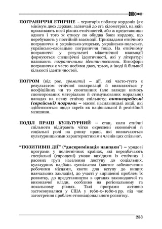  
225533
ПОГРАНИЧЧЯ ЕТНІЧНЕ – територія поблизу кордонів (як
мінімум двох держав; зазвичай до ста кілометрів), на якій
проживають носії різних етнічностей, або ж представники
одного і того ж етносу по обидва боки кордону, що
перебувають у постійній взаємодії. Прикладами етнічного
пограниччя є українсько-угорське, українсько-польське,
українсько-словацьке пограниччя тощо. На етнічному
пограниччі у результаті міжетнічної взаємодії
формуються специфічні ідентичності, які у літературі
називають пограничними ідентичностями. Етнофори
пограниччя є часто носіями двох, трьох, а іноді й більшої
кількості ідентичностей.
ПОГРОМ (від рос. громити) – дії, які часто-густо є
результатом етнічної поляризації й виявляються у
неофіційних чи то спонтанних (але завжди кимось
спонсорованих матеріально й стимульованих морально)
нападах на певну етнічну спільноту; антиєврейські
(єврейські) погроми – масові насильницькі акції, які
здійснюються щодо євреїв як національної й релігійної
меншини.
ПОДІЛ ПРАЦІ КУЛЬТУРНИЙ – стан, коли етнічні
спільноти відіграють чітко окреслені економічні й
соціальні ролі на ринку праці, які визначаються
культурницькими характеристиками членів цих спільнот.
“ПОЗИТИВНІ ДІЇ” (“дискримінація навпаки”) – урядові
програми у поліетнічних країнах, які передбачають
спеціальні (спрощені) умови вихідцям із етнічних і
расових груп населення доступу до соціальних,
культурних надбань суспільства (квотне забезпечення
робочими місцями, квоти для вступу до вищих
навчальних закладів), до участі у вирішенні проблем їх
розвитку, до представництва в органах законодавчої та
виконавчої влади, особливо на регіональному та
локальному рівнях. Такі програми активно
застосовувалися у США у 1960-х–1980-х рр. під час
загострення проблем етнонаціонального розвитку.
 