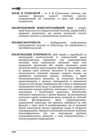  
 225544
ПОЛЕ В ЕТНОЛОГІЇ – за Л. М. Гумільовим, гіпотеза, яка
пояснює феномен єдності етнічних систем,
координованої дії елементів, із яких цей феномен
складається.
ПОЛІЕТНІЧНИЙ КОНСТИТУЦІЙНИЙ ЛАД – устрій,
який будується на плюралістичній політиці, закріпленій у
правових документах, що визнає автономні статуси
етнічних спільнот у поліетнічному суспільстві.
ПОЛІКУЛЬТУРНІСТЬ – відображення співіснування
різноманітних культур та субкультур, які перебувають у
постійній взаємодії.
ПОЛІТИЗАЦІЯ ЕТНІЧНОСТІ. Цей термін у зарубіжній та
вітчизняній політологічній й соціологічній науці
використовується переважно для характеристики
ситуацій, коли національні меншини через свої
громадські організації або лідерів висувають певні
політичні вимоги щодо владних структур, інтенсифікують
(у рамках своєї етнічної спільноти й поза нею, але
експлуатуючи етнічний чинник) пошуки впливу на
прийняття політичних рішень, особливо, у сфері
етнонаціонального розвитку; це стосується квотного
представництва в органах законодавчої й виконавчої
влади на усіх рівнях; ініціювання або участь в ініціюванні
законодавчих актів щодо їх правового статусу, вирішення
виконавчою владою проблем, пов’язаних з їх етнічністю і
взаємодією з іноетнічним довкіллям. Політизація
етнічності виявляється у різних формах: 1) засновуються
політичні партії, політизовані рухи, асоціації на етнічній
основі; 2) створюються квазі адміністративно-
управлінські структури, які прагнуть перебрати на себе
функції, у тому числі й адміністративні, що їх зазвичай
мають виконувати органи державної влади й місцевого
самоврядування. Процеси політизації етнічності особливо
інтенсифікуються під час загострення проблем
етнонаціонального розвитку, у ході етнополітичного і
етнокультурного відродження.
 