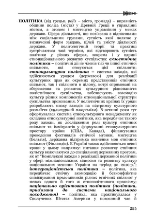 
225555
ПОЛІТИКА (від грецьк. polis – місто, громада) – вправність
общини поліса (міста) у Древній Греції в управлінні
містом, а згодом і мистецтво управління у межах
держави. Сфера діяльності, що пов’язана з відносинами
між соціальними групами, сутність якої полягає у
визначенні форм завдань, цілей та змісту діяльності
держави. У політологічній теорії та практиці
зустрічаються такі терміни, які відтворюють сутність
політики у різних сферах, зокрема і у царині
етнонаціонального розвитку суспільства: екзоетнічна
політика – політичні дії не членів тієї чи іншої етнічної
спільноти, які стосуються цієї спільноти;
етнокультурна політика – система заходів, які
здійснюються урядом (державою) для реалізації
культурних прав як окремих представників етнічних
спільнот, так і спільноти в цілому, котрі спрямовані на
збереження та розвиток культурного різноманіття
поліетнічного суспільства, забезпечують взаємодію
культур різних компонентів етнонаціональної структури
суспільства проживання. У поліетнічних країнах їх уряди
розробляють низку заходів на підтримку культурного
розмаїття (культурний плюралізм). В останні роки тут
сформувалася система етнокультурного менеджменту як
складова етнокультурної політики, яка передбачає такого
роду заходи, як дослідження ролі культур етнічних
спільнот та іммігрантів у формуванні етнокультурного
простору країни (США, Канада), фінансування
проведення фестивалів етнічної музики, мистецтва
(Бельгія), державна підтримка вивчення мов етнічних
спільнот (Фінляндія). В Україні також здійснюються певні
кроки у цьому напрямку: питання розвитку етнічних
культур включаються до спеціальних державних програм,
як от “Комплексні заходи з реалізації державної політики
у сфері міжнаціональних відносин та розвитку культур
національних меншин України на період до 2010 р.”;
інтеграціоністська політика – політика, яка
передбачає етнічну акомодацію й безконфліктне
співіснування представників різних етнічних спільнот у
межах одного й того ж етнополітичного організму;
національно орієнтована політика (політика,
прив’язана до системи національного
походження) – політика, яка практикувалася у
Сполучених Штатах Америки у повоєнний час й
 