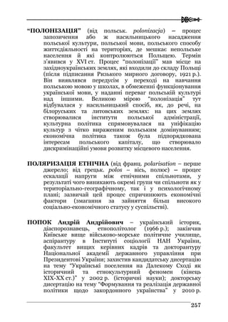  
225577
“ПОЛОНІЗАЦІЯ” (від польськ. polonizacja) – процес
запозичення або ж насильницького насадження
польської культури, польської мови, польського способу
життєдіяльності на територіях, де мешкає непольське
населення й які контролюються Польщею. Термін
з’явився у XVI ст. Процес “полонізації” мав місце на
західноукраїнських землях, які входили до складу Польщі
(після підписання Ризького мирного договору, 1921 р.).
Він виявлявся передусім у переході на навчання
польською мовою у школах, в обмеженні функціонування
української мови, у наданні переваг польській культурі
над іншими. Великою мірою “полонізація” тут
відбувалася у насильницький спосіб, як, до речі, на
білоруських та литовських землях: на цих землях
створювалися інститути польської адміністрації,
культурна політика спрямовувалася на уніфікацію
культур з чітко вираженим польським домінуванням;
економічна політика також була підпорядкована
інтересам польського капіталу, що створювало
дискримінаційні умови розвитку місцевого населення.
ПОЛЯРИЗАЦІЯ ЕТНІЧНА (від франц. polarisation – перше
джерело; від грецьк. polos – вісь, полюс) – процес
ескалації напруги між етнічними спільнотами, у
результаті чого виникають окремі групи чи спільноти як у
територіально-географічному, так і у психологічному
плані; зазвичай цей процес спричинюють економічні
фактори (змагання за зайняття більш високого
соціально-економічного статусу у суспільстві).
ПОПОК Андрій Андрійович – український історик,
діаспорознавець, етнополітолог (1966 р.); закінчив
Київське вище військово-морське політичне училище,
аспірантуру в Інституті соціології НАН України,
факультет вищих керівних кадрів та докторантуру
Національної академії державного управління при
Президентові України; захистив кандидатську дисертацію
на тему “Українські поселення на Далекому Сході як
історичний та етнокультурний феномен (кінець
XIX-XX ст.)” у 2002 р. (історичні науки); докторську
дисертацію на тему “Формування та реалізація державної
політики щодо закордонного українства” у 2010 р.
 