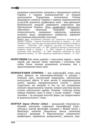 
 225588
(державне управління); працював у Державному комітеті
України у справах національностей та міграції
начальником Управління; заступником Голови
Державного комітету України у справах національностей
та релігій; доцентом, професором, нині – віце-президент
Національної академії державного управління при
Президентові України. Поле професійної діяльності:
міжетнічна взаємодія, міграційні процеси,
етнополітологія, закордонне українство, державна
політика щодо закордонного українства, державне
регулювання міжетнічних стосунків.
Вибрані праці: Еміграційний потенціал осіб українського походження та
вихідців з України – жителів Республіки Казахстан (у співавт.). – К., 1998;
Українці Румунії: сучасний стан та перспективи етнокультурного розвитку (у
співавт.). – Київ-Рівне, 1999; Українські поселення на Далекому Сході:
історико-соціологічний нарис – К., 2001; Українська діаспора. Соціологічні та
історичні студії (у співавт.). – К., 2003; Українці на Далекому Сході:
організації, події, персоналії. – К., 2004; Закордонне українство як об'єкт
державної політики. – К., 2007; Закордонне українство (у співавт.). – К., 2011;
ПОПУЛЯЦІЯ (від латин. populus – населення, народ) – група
людей, яка населяє певну територію і пов’язана між
собою більш тісними родинними зв’язками, ніж з
представниками інших груп.
ПОРНОГРАФІЯ ЕТНІЧНА – вид порнографії, котра свою
увагу фокусує на виконавцях-вихідцях із расових і
етнічних груп, експлуатації міжрасових, міжетнічних
сексуальних дійств. З цією метою її антрепринерами
досить вправно використовуються етнічні і расові
стереотипи, які вихідців із тих чи тих етнорасових
спільнот представляють такими, котрим властива висока
ступінь сексуального драйву. Скажімо, “азіатські жінки
завжди бажають сексу й вони у ньому покірні”, “чорні
чоловіки – це володарі могутніх форм, що підкреслюють
їх надсексуальність”, тощо.
ПОРТЕР Джон (Porter John) – канадський етносоціолог,
відомий дослідник соціальної стратифікації (1921–
1979 рр.); доктор філософії; навчався у Вищій школі у
Ванкувері; закінчив Лондонську школу економіки
(1949 р.); працював У Карлтонському університеті:
професором, керівником департаменту, деканом, віце-
 