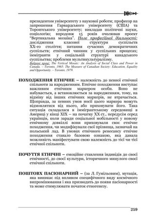  
225599
президентом університету з наукової роботи; професор на
запрошення Гарвардського університету (США) та
Торонтського університету; викладав політичні науки,
соціологію; впродовж 15 років очолював проект
“Вертикальна мозаїка”. Поле професійної діяльності:
дослідження класової структури суспільств
ХХ-го століття; питання сучасних демократичних
суспільств; етнічний чинник у суспільних процесах;
іммігранти у соціальній структурі канадського
суспільства; проблеми мультикультуралізму.
Вибрані праці: The Vertical Mosaic: An Analysis of Social Class and Power in
Canada. – Toronto, 1965; The Measure of Canadian Society: Education, Equality
and Opportunity. – Torontо, 1979.
ПОХОДЖЕННЯ ЕТНІЧНЕ – належність до певної етнічної
спільноти за народженням. Етнічне походження виступає
важливим етнічним маркером особи. Воно не
набувається, а встановлюється за народженням, тому, на
відміну від інших етнічних маркерів, не втрачається.
Щоправда, за певних умов носії цього маркера можуть
відмовлятися від нього, або приховувати його. Така
ситуація складалася в іммігрантському середовищі в
Америці у кінці XIX – на початку XX ст., передусім серед
українців, коли заради соціальної мобільності у новому
етнічному довкіллі вони приховували своє етнічне
походження, чи модифікували свої прізвища, зазвичай на
польський лад. В умовах етнічного ренесансу етнічне
походження ставало базовою ознакою, яка давала
можливість маніфестувати свою належність до тієї чи тієї
етнічної спільноти.
ПОЧУТТЯ ЕТНІЧНІ – емоційне ставлення індивідів до своєї
етнічності, до своєї культури, історичного минулого своєї
етнічної спільноти.
ПОШТОВХ ПАСІОНАРНИЙ – (за Л. Гумільовим), мутація,
яка виникає під впливом специфічного виду космічного
випромінювання і яка призводить до появи пасіонарності
та може стимулювати початок етногенезу.
 