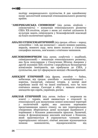 
 2266
палітру американського суспільства й дав однойменну
назву ідеологічній концепції етнонаціонального розвитку
країни.
“АМЕРИКАНСЬКА СИМФОНІЯ” (від латин. simfonia –
співзвучність) – концепція етносоціального розвитку
США ХХ століття, згідно з якою усі етнічні спільноти й
культури мають співіснувати у безконфліктній взаємодії
на благо поліетнічної країни.
АНАЛІЗ ЕТНОСЕМАНТИЧНИЙ (від грецьк. ethnos – народ;
semantikos – той, що позначає) – аналіз мовних одиниць,
виразів, мовного ладу, мета якого полягає у з’ясуванні
специфіки значень, пов’язаних з етнічним чинником.
АНГЛОКОНФОРМІЗМ (від латин. conformis – подібний,
співвіднесений) – концепція етносоціального розвитку,
яка була популярною у Сполучених Штатах Америки у
другій половині ХIХ століття і передбачала беззаперечну
асиміляцію іммігрантів, що прибували до США, у
суспільство, яке тут сформували вихідці з Великобританії.
АНЕКДОТ ЕТНІЧНИЙ (від франц. anecdote – байка,
небилиця; від грецьк. anecthoto – неопубліковано) –
коротка, (зазвичай, смішна) історія, в центрі якої
перебуває носій тієї чи іншої етнічності, того чи того
етнічного явища. Сьогодні в обігу є чимало етнічних
анекдотів про євреїв, українців, росіян.
АНКЛАВ ЕТНІЧНИЙ (від латин. inclave – закривати на
ключ) – термін, який вживається в етнології та
етносоціології для визначення певної невеликої території
у поліетнічній країні, яка заселена переважно
представниками одного етносу; на цих територіальних
утвореннях зберігаються деякі культурні відмінності у
порівнянні з більшим довколишнім ареалом. Зазвичай,
поява й функціонування анклавів пов’язані з бізнесом,
який практикується й управляється членами цих
територіальних спільнот; етнічні анклави відзначаються
певною замкненістю, відокремленістю від
 