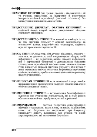  
 226600
ПРАКТИКИ ЕТНІЧНІ (від грецьк. praksis – дія, вчинок) – дії
та вчинки, спрямовані на підтримку й просування
інтересів етнічної організації (етнічної спільноти) без
застосування насильницьких методів.
ПРЕДСТАВНИК (ДЕЛЕГАТ, ОРАТОР) ЕТНІЧНИЙ –
етнічний àктор, котрий сприяє утвердженню відчуття
спільності етнофорів.
ПРЕДСТАВНИЦТВО ЕТНІЧНЕ – наявність вихідців із тих
чи тих етнічних спільнот у органах законодавчої та
виконавчої влади, управлінських структурах, керівних
органах громадських організацій.
ПРЕСА ЕТНІЧНА (від стар. нім. pressa; від латин. pressure –
машина, за допомогою якої видруковують літери; засіб
інформації) – це періодичні засоби масової інформації,
які у переважній більшості є друкованими органами
громадських організацій національних меншин (часто-
густо видаються мовами етнічних спільнот), або ж такі, у
яких переважає етнічна тематика, інформація про життя
етнічних спільнот, проблеми етнонаціонального розвитку
поліетнічних країн.
ПРИГНІЧУВАЧ ЕТНІЧНИЙ – екзоетнічний àктор, який є
прихильником і промоутером політики підлеглості одних
етнічних спільнот іншим.
ПРИМИРЕННЯ ЕТНІЧНЕ – встановлення безконфліктних
відносин між етнічними спільнотами, які в силу різних
обставин певний час перебували у стані ворожнечі
ПРИМОРДІАЛІЗМ – система теоретико-концептуальних
підходів у трактуванні таких явищ, як нація, націоналізм,
етнос, що базується на твердженні про історичну
(природну) даність властивих для етносів та націй
характерних рис, які визначають їх сутність.
 