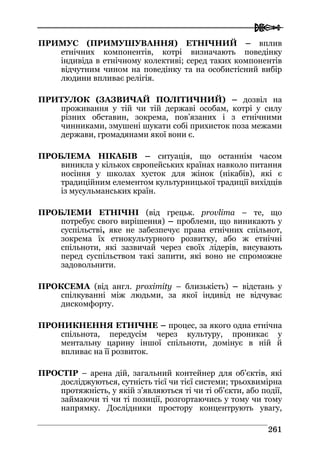  
226611
ПРИМУС (ПРИМУШУВАННЯ) ЕТНІЧНИЙ – вплив
етнічних компонентів, котрі визначають поведінку
індивіда в етнічному колективі; серед таких компонентів
відчутним чином на поведінку та на особистісний вибір
людини впливає релігія.
ПРИТУЛОК (ЗАЗВИЧАЙ ПОЛІТИЧНИЙ) – дозвіл на
проживання у тій чи тій державі особам, котрі у силу
різних обставин, зокрема, пов’язаних і з етнічними
чинниками, змушені шукати собі прихисток поза межами
держави, громадянами якої вони є.
ПРОБЛЕМА НІКАБІВ – ситуація, що останнім часом
виникла у кількох європейських країнах навколо питання
носіння у школах хусток для жінок (нікабів), які є
традиційним елементом культурницької традиції вихідців
із мусульманських країн.
ПРОБЛЕМИ ЕТНІЧНІ (від грецьк. provlima – те, що
потребує свого вирішення) – проблеми, що виникають у
суспільстві, яке не забезпечує права етнічних спільнот,
зокрема їх етнокультурного розвитку, або ж етнічні
спільноти, які зазвичай через своїх лідерів, висувають
перед суспільством такі запити, які воно не спроможне
задовольнити.
ПРОКСЕМА (від англ. proximity – близькість) – відстань у
спілкуванні між людьми, за якої індивід не відчуває
дискомфорту.
ПРОНИКНЕННЯ ЕТНІЧНЕ – процес, за якого одна етнічна
спільнота, передусім через культуру, проникає у
ментальну царину іншої спільноти, домінує в ній й
впливає на її розвиток.
ПРОСТІР – арена дій, загальний контейнер для об’єктів, які
досліджуються, сутність тієї чи тієї системи; трьохвимірна
протяжність, у якій з’являються ті чи ті об’єкти, або події,
займаючи ті чи ті позиції, розгортаючись у тому чи тому
напрямку. Дослідники простору концентрують увагу,
 