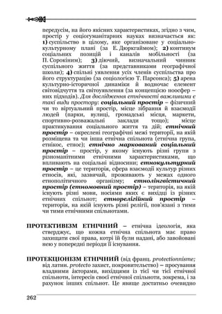  
 226622
передусім, на його якісних характеристиках, згідно з чим,
простір у соціогуманітарних науках визначається як:
1) суспільство в цілому, яке організоване у соціально-
культурному плані (за Е. Дюркгаймом); 2) континум
соціальних позицій і каналів мобільності (за
П. Сорокіним); 3) діючий, визначальний чинник
суспільного життя (за представниками географічної
школи); 4) спільні уявлення усіх членів суспільства про
його структурацію (за соціологією Т. Парсонса); 5) арена
культурно-історичної динаміки й водночас елемент
світовідчуття та світоуявлення (за концепцією ноосфер –
них підходів). Для дослідження етнічності важливими є
такі види простору: соціальний простір – фізичний
чи то віртуальний простір, місце зібрання й взаємодії
людей (парки, вулиці, громадські місця, маркети,
спортивно-розважальні заклади тощо); місце
практикування соціального життя та дій; етнічний
простір – окреслені географічні межі території, на якій
розміщена та чи інша етнічна спільнота (етнічна група,
етнікос, етнос); етнічно маркований соціальний
простір – простір, у якому існують різні групи з
різноманітними етнічними характеристиками, що
впливають на соціальні відносини; етнокультурний
простір – це територія, сфера взаємодії культур різних
етносів, які, зазвичай, проживають у межах одного
етнополітичного організму; етнолінгвістичний
простір (етномовний простір) – територія, на якій
існують різні мови, носіями яких є вихідці із різних
етнічних спільнот; етнорелігійний простір –
територія, на якій існують різні релігії, пов’язані з тими
чи тими етнічними спільнотами.
ПРОТЕКТИВІЗМ ЕТНІЧНИЙ – етнічна ідеологія, яка
стверджує, що кожна етнічна спільнота має право
захищати свої права, котрі їй були надані, або завойовані
нею у попередні періоди її існування.
ПРОТЕКЦІОНІЗМ ЕТНІЧНИЙ (від франц. protectionnisme;
від латин. protecto захист, покровительство) – просування
владними àкторами, вихідцями із тієї чи тієї етнічної
спільноти, інтересів своєї етнічної спільноти, зокрема, і за
рахунок інших спільнот. Це явище достатньо очевидно
 