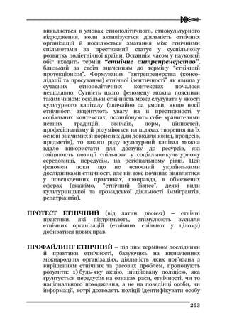  
226633
виявляється в умовах етнополітичного, етнокультурного
відродження, коли активізується діяльність етнічних
організацій й посилюється змагання між етнічними
спільнотами за престижний статус у суспільному
розвитку поліетнічної країни. Останнім часом у науковий
обіг входить термін “етнічне антрепренерство”,
близький за своїм значенням до терміну “етнічний
протекціонізм”. Формування “антрепренерства (консо-
лідації та просування) етнічної ідентичності” як явища у
сучасних етнополітичних контекстах почалося
нещодавно. Сутність цього феномену можна пояснити
таким чином: оскільки етнічність може слугувати у якості
культурного капіталу (звичайно за умови, якщо носії
етнічності акцентують увагу на її престижності у
соціальних контекстах, позиціонують себе хранителями
певних традицій, звичаїв, норм, цінностей,
професіоналізму й розуміються на шляхах творення на їх
основі значимих й корисних для довкілля явищ, процесів,
предметів), то такого роду культурний капітал можна
вдало використати для доступу до ресурсів, які
зміцнюють позиції спільноти у соціально-культурному
середовищі, передусім, на регіональному рівні. Цей
феномен поки що не освоєний українськими
дослідниками етнічності, але він вже починає виявлятися
у повсякденних практиках, щоправда, в обмежених
сферах (скажімо, “етнічний бізнес”, деякі види
культурницької та громадської діяльності іммігрантів,
репатріантів).
ПРОТЕСТ ЕТНІЧНИЙ (від латин. protest) – етнічні
практики, які підтримують, стимулюють зусилля
етнічних організацій (етнічних спільнот у цілому)
добиватися нових прав.
ПРОФАЙЛИНГ ЕТНІЧНИЙ – під цим терміном дослідники
й практики етнічності, базуючись на визначеннях
міжнародних організаціях, діяльність яких пов’язана з
вирішенням етнічних та расових проблем, пропонують
розуміти: 1) будь-яку акцію, ініційовану поліцією, яка
ґрунтується передусім на ознаках раси, етнічності, чи то
національного походження, а не на поведінці особи, чи
інформації, котрі дозволять поліції ідентифікувати особу
 