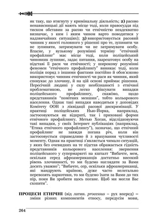 
 226644
як таку, що втягнуту у кримінальну діяльність; 2) расово
ненависницькі дії мають місце тоді, коли правосуддя під
тиском обставин за расою чи етнічністю неадекватно
визначає, з ким і яким чином варто поводитися у
надзвичайних ситуаціях); 3) використовується расовий
чинник у якості головного у рішенні про те, зупиняти чи
не зупиняти, затримувати чи не затримувати особу.
Власне, у вузькому розумінні терміну “етнічний
профайлинг” має місце тоді, коли поліцейський
чиновник зупиняє, задає питання, заарештовує особу на
підставі її раси чи етнічності; у широкому розумінні
феномен “етнічного профайлингу” виникає тоді, коли
поліція поряд з іншими фактами постійно й обов’язково
використовує чинник етнічності чи раси як чинник, який
спонукає до злочину, й на цій основі приймає рішення.
Пересічній людині у силу необізнаності з етнічної
проблематикою, не легко фіксувати випадки
поліцейського профайлингу, скажімо, щодо
представників “помітних меншин”, тобто кольорового
населення. Однак такі випадки наводяться у доповідях
Комітету ООН з ліквідації расової дискримінації. У
практиці поліцейських Нью-Йорка, наприклад,
застосовуються як відкриті, так і приховані форми
етнічного профайлингу. Метью Хоган, відслідковуючи
такі випадки, у своїх Інтернет публікаціях (наприклад,
“Етика етнічного профайлингу”), зазначає, що етнічний
профайлинг не завжди погана річ, коли він
застосовується справедливо й з врахування чутливості
моменту. Однак на практиці з’являється чимало ситуацій,
у яких без очевидних на те підстав ображається гідність
представників кольорового населення: звернення
поліцейського у супермаркеті на кшталт “Вибачте, мем,
оскільки серед афроамериканців достатньо високий
рівень злочинності, то ми будемо наглядати за Вами
досить уважно”; “Вибачте, сер, оскільки афроамериканці,
які мандрують країною, дуже часто нелегально
перевозять наркотики, то ми будемо їхати за Вами до тих
пір, поки Ви зробити щось погане. Щоб ми могли Вас
схопити”.
ПРОЦЕСИ ЕТНІЧНІ (від латин. processus – рух вперед) –
зміни різних компонентів етносу, передусім мови,
 