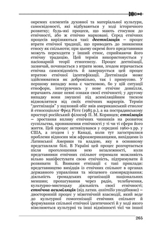  
226655
окремих елементів духовної та матеріальної культури,
самосвідомості, які відбуваються у ході історичного
розвитку; будь-які процеси, що мають стосунок до
етнічності, або ж етнічно марковані. Серед етнічних
процесів вирізняються такі: деетнізація – процес
втрати етнічної традиції, що приводить до зникнення
етносу як спільноти; при цьому окремі його представники
можуть переходити у інший етнос, сприймаючи його
етнічну традицію. Цей термін використовується у
пасіонарній теорії етногенезу. Процес деетнізації,
зазвичай, починається з втрати мови, згодом втрачається
етнічна самосвідомість й завершується цей процес
втратою етнічної ідентифікації. Деетнізація може
здійснюватися як добровільно, так і примусово. У
першому випадку вона є частковою, бо у цій ситуації
етнофори, інтегруючись у нове етнічне довкілля,
втрачають лише певні ознаки своєї етнічності; у другому
випадку вони змушені під асиміляційним тиском
відмовлятися від своїх етнічних маркерів. Термін
“деетнізація” у науковий обіг ввів американський етнолог
й етносоціолог Фред Ріггс (1985 р.), а на пострадянському
просторі російський філософ П. М. Корявцев; етнізація
– зростання впливу етнічних чинників на розвиток
суспільства, проникнення етнічності у ті чи ті сфери його
життя. Цей процес активізувався у середині 1960-х рр. у
США, а згодом і у Канаді, коли тут загострилися
проблеми відносин між афроамериканцями, вихідцями із
Латинської Америки та владою, яку в основному
представляли білі. В Україні цей процес розгортається
після проголошення нею незалежності, коли
представники етнічних спільнот отримали можливість
вільно маніфестувати свою етнічність, підтримувати й
розвивати її. Виявами етнізації є такі приклади:
представництво вихідців із етнічних спільнот в органах
державного управління та місцевого самоврядування;
діяльність громадських організацій національних
меншин; пропагування через радіо, телебачення,
культурно-мистецьку діяльність своєї етнічності;
етнічна асиміляція (від латин. assimilio уподібнюю) –
двосторонній процес у міжетнічній взаємодії, який веде
до культурної гомогенізації етнічних спільнот й
формування спільної етнічної ідентичності й у ході якого
нівелюються культурні та інші відмінності тієї чи іншої
 