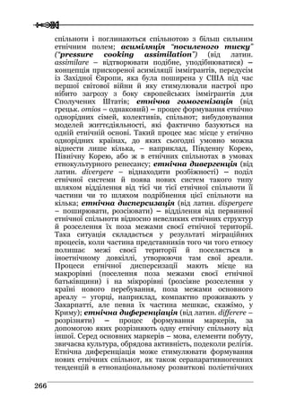  
 226666
спільноти і поглинаються спільнотою з більш сильним
етнічним полем; асиміляція “посиленого тиску”
(“pressure cooking assimilation”) (від латин.
assimilare – відтворювати подібне, уподібнюватися) –
концепція прискореної асиміляції іммігрантів, передусім
із Західної Європи, яка була поширена у США під час
першої світової війни й яку стимулювали настрої про
нібито загрозу з боку європейських іммігрантів для
Сполучених Штатів; етнічна гомогенізація (від
грецьк. omios – однаковий) – процес формування етнічно
однорідних сімей, колективів, спільнот; вибудовування
моделей життєдіяльності, які фактично базуються на
одній етнічній основі. Такий процес має місце у етнічно
однорідних країнах, до яких сьогодні умовно можна
віднести лише кілька, – наприклад, Південну Корею,
Північну Корею, або ж в етнічних спільнотах в умовах
етнокультурного ренесансу; етнічна дивергенція (від
латин. divergere – віднаходити розбіжності) – поділ
етнічної системи й поява нових систем такого типу
шляхом відділення від тієї чи тієї етнічної спільноти її
частини чи то шляхом подрібнення цієї спільноти на
кілька; етнічна дисперсизація (від латин. dispergere
– поширювати, розсіювати) – відділення від первинної
етнічної спільноти відносно невеликих етнічних структур
й розселення їх поза межами своєї етнічної території.
Така ситуація складається у результаті міграційних
процесів, коли частина представників того чи того етносу
полишає межі своєї території й поселяється в
іноетнічному довкіллі, утворюючи там свої ареали.
Процеси етнічної дисперсизації мають місце на
макрорівні (поселення поза межами своєї етнічної
батьківщини) і на мікрорівні (розсіяне розселення у
країні нового перебування, поза межами основного
ареалу – угорці, наприклад, компактно проживають у
Закарпатті, але певна їх частина мешкає, скажімо, у
Криму); етнічна диференціація (від латин. differere –
розрізняти) – процес формування маркерів, за
допомогою яких розрізняють одну етнічну спільноту від
іншої. Серед основних маркерів – мова, елементи побуту,
звичаєва культура, обрядова активність, подеколи релігія.
Етнічна диференціація може стимулювати формування
нових етнічних спільнот, як також серапаративногенних
тенденцій в етнонаціональному розвиткові поліетнічних
 