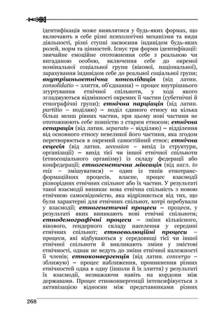  
 226688
ідентифікація може виявлятися у будь-яких формах, що
включають в себе різні психологічні механізми та види
діяльності, різні ступні засвоєння індивідом будь-яких
ролей, норм та цінностей. Існує три форми ідентифікації:
звичайне емоційне ототожнення себе з реальною чи
вигаданою особою, включення себе до окремої
номінальної соціальної групи (вікової, національної),
зарахування індивідом себе до реальної соціальної групи;
внутрішньоетнічна консолідація (від латин.
consolidatio – злиття, об’єднання) – процес внутрішнього
згуртування етнічної спільноти, у ході якого
згладжуються відмінності окремих її частин (субетнічні й
етнографічні групи); етнічна парціація (від латин.
partitio – поділяю) – поділ єдиного етносу на кілька
більш менш рівних частин, при цьому нові частини не
ототожнюють себе повністю з старим етносом; етнічна
сепарація (від латин. separato – відділяю) – відділення
від основного етносу невеликої його частини, яка згодом
перетворюється в окремий самостійний етнос; етнічна
сецесія (від латин. secession – вихід із структури,
організації) – вихід тієї чи іншої етнічної спільноти
(етносоціального організму) із складу федерації або
конфедерації; етногенетична міксація (від англ. to
mix – змішуватися) – один із типів етнотранс-
формаційних процесів, власне, процес взаємодії
різнорідних етнічних спільнот або їх частин. У результаті
такої взаємодії виникає нова етнічна спільність з новою
етнічною самосвідомістю, яка відрізняється від тих, що
були характерні для етнічних спільнот, котрі перебували
у взаємодії; етногенетичні процеси – процеси, у
результаті яких виникають нові етнічні спільноти;
етнодемографічні процеси – зміни кількісного,
вікового, гендерного складу населення у середині
етнічних спільнот; етноеволюційні процеси –
процеси, які відбуваються у середовищі тієї чи іншої
етнічної спільноти й викликають зміни у змістові
етнічності, однак не ведуть до зміни етнічної належності
її членів; етноконвергенція (від латин. convergo –
зближую) – процес наближення, проникнення різних
етнічностей одна в одну (інколи й їх злиття) у результаті
їх взаємодії, незважаючи навіть на кордони між
державами. Процес етноконвергенції інтенсифікується з
активізацією відносин між представниками різних
 