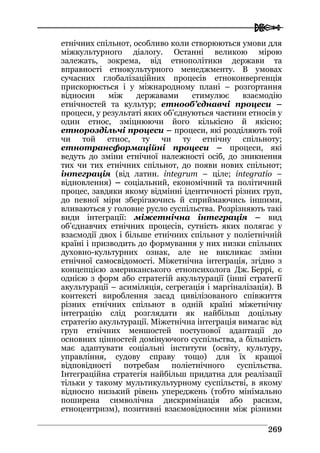  
226699
етнічних спільнот, особливо коли створюються умови для
міжкультурного діалогу. Останні великою мірою
залежать, зокрема, від етнополітики держави та
вправності етнокультурного менеджменту. В умовах
сучасних глобалізаційних процесів етноконвергенція
прискорюється і у міжнародному плані – розгортання
відносин між державами стимулює взаємодію
етнічностей та культур; етнооб’єднавчі процеси –
процеси, у результаті яких об’єднуються частини етносів у
один етнос, зміцнюючи його кількісно й якісно;
етнороздільчі процеси – процеси, які розділяють той
чи той етнос, ту чи ту етнічну спільноту;
етнотрансформаційні процеси – процеси, які
ведуть до зміни етнічної належності осіб, до зникнення
тих чи тих етнічних спільнот, до появи нових спільнот;
інтеграція (від латин. integrum – ціле; integratio –
відновлення) – соціальний, економічний та політичний
процес, завдяки якому відмінні ідентичності різних груп,
до певної міри зберігаючись й сприймаючись іншими,
вливаються у головне русло суспільства. Розрізняють такі
види інтеграції: міжетнічна інтеграція – вид
об’єднавчих етнічних процесів, сутність яких полягає у
взаємодії двох і більше етнічних спільнот у поліетнічній
країні і призводить до формування у них низки спільних
духовно-культурних ознак, але не викликає зміни
етнічної самосвідомості. Міжетнічна інтеграція, згідно з
концепцією американського етнопсихолога Дж. Беррі, є
однією з форм або стратегій акультурації (інші стратегії
акультурації – асиміляція, сегрегація і маргіналізація). В
контексті вироблення засад цивілізованого співжиття
різних етнічних спільнот в одній країні міжетнічну
інтеграцію слід розглядати як найбільш доцільну
стратегію акультурації. Міжетнічна інтеграція вимагає від
груп етнічних меншостей поступової адаптації до
основних цінностей домінуючого суспільства, а більшість
має адаптувати соціальні інститути (освіту, культуру,
управління, судову справу тощо) для їх кращої
відповідності потребам поліетнічного суспільства.
Інтеграційна стратегія найбільш придатна для реалізації
тільки у такому мультикультурному суспільстві, в якому
відносно низький рівень упереджень (тобто мінімально
поширена символічна дискримінація або расизм,
етноцентризм), позитивні взаємовідносини між різними
 