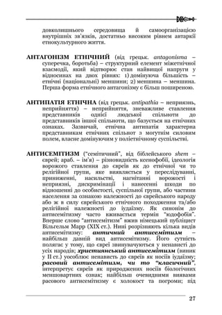  
2277
довколишнього середовища й самоорганізацією
внутрішніх зв’язків, достатньо високим рівнем автаркії
етнокультурного життя.
АНТАГОНІЗМ ЕТНІЧНИЙ (від грецьк. antagonisma –
суперечка, боротьба) – структурний елемент міжетнічної
взаємодії, який відтворює стан найвищої напруги у
відносинах на двох рівнях: 1) домінуюча більшість –
етнічні (національні) меншини; 2) меншина – меншина.
Перша форма етнічного антагонізму є більш поширеною.
АНТИПАТІЯ ЕТНІЧНА (від грецьк. antipathia – неприязнь,
неприйняття) – неприйняття, зневажливе ставлення
представників однієї людської спільноти до
представників іншої спільноти, що базується на етнічних
ознаках. Зазвичай, етнічна антипатія характерна
представникам етнічних спільнот з могутнім силовим
полем, власне домінуючим у поліетнічному суспільстві.
АНТИСЕМІТИЗМ (“семітичний”, від біблейського shem –
єврей; араб. – ім’я) – різновидність ксенофобії, ідеологія
ворожого ставлення до євреїв як до етнічної чи то
релігійної групи, яке виявляється у переслідуванні,
приниженні, насильстві, нагнітанні ворожості і
неприязні, дискримінації і нанесенні шкоди по
відношенні до особистості, суспільної групи, або частини
населення за ознакою належності до єврейського народу
або ж в силу єврейського етнічного походження та/або
релігійної належності до іудаїзму. Як синонім до
антисемітизму часто вживається термін “юдофобія”.
Вперше слово “антисемітизм” вжив німецький публіцист
Вільгельм Марр (XIX ст.). Нині розрізняють кілька видів
антисемітизму: античний антисемітизм –
найбільш давній вид антисемітизму. Його сутність
полягає у тому, що євреї звинувачуються у ненависті до
усіх народів; християнський антисемітизм (виник
у II ст.) уособлює ненависть до євреїв як носіїв іудаїзму;
расовий антисемітизм, чи то “класичний”,
інтерпретує євреїв як природжених носіїв біологічних
меншовартних ознак; найбільш очевидними виявами
расового антисемітизму є холокост та погроми; під
 
