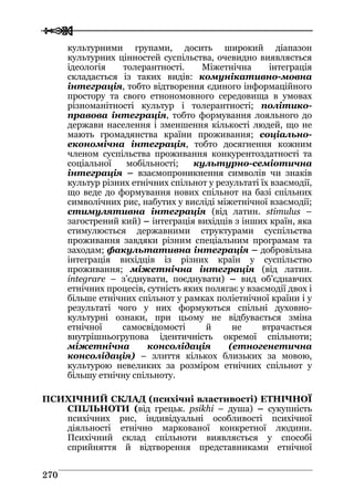  
 227700
культурними групами, досить широкий діапазон
культурних цінностей суспільства, очевидно виявляється
ідеологія толерантності. Міжетнічна інтеграція
складається із таких видів: комунікативно-мовна
інтеграція, тобто відтворення єдиного інформаційного
простору та свого етнономовного середовища в умовах
різноманітності культур і толерантності; політико-
правова інтеграція, тобто формування лояльного до
держави населення і зменшення кількості людей, що не
мають громадянства країни проживання; соціально-
економічна інтеграція, тобто досягнення кожним
членом суспільства проживання конкурентоздатності та
соціальної мобільності; культурно-семіотична
інтеграція – взаємопроникнення символів чи знаків
культур різних етнічних спільнот у результаті їх взаємодії,
що веде до формування нових спільнот на базі спільних
символічних рис, набутих у висліді міжетнічної взаємодії;
стимулятивна інтеграція (від латин. stimulus –
загострений кий) – інтеграція вихідців з інших країн, яка
стимулюється державними структурами суспільства
проживання завдяки різним спеціальним програмам та
заходам; факультативна інтеграція – добровільна
інтеграція вихідців із різних країн у суспільство
проживання; міжетнічна інтеграція (від латин.
integrare – з’єднувати, поєднувати) – вид об’єднавчих
етнічних процесів, сутність яких полягає у взаємодії двох і
більше етнічних спільнот у рамках поліетнічної країни і у
результаті чого у них формуються спільні духовно-
культурні ознаки, при цьому не відбувається зміна
етнічної самосвідомості й не втрачається
внутрішньогрупова ідентичність окремої спільноти;
міжетнічна консолідація (етногенетична
консолідація) – злиття кількох близьких за мовою,
культурою невеликих за розміром етнічних спільнот у
більшу етнічну спільноту.
ПСИХІЧНИЙ СКЛАД (психічні властивості) ЕТНІЧНОЇ
СПІЛЬНОТИ (від грецьк. psikhi – душа) – сукупність
психічних рис, індивідуальні особливості психічної
діяльності етнічно маркованої конкретної людини.
Психічний склад спільноти виявляється у способі
сприйняття й відтворення представниками етнічної
 