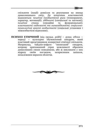  
227711
спільноти (нації) довкілля та реагування на явища
довколишнього світу. До психічних властивостей
відносяться: психічні (особистісні) риси (темперамент,
характер, мотивації); здібності (спеціальні та часткові);
психічні стани (емоційні та функціональні);
властивості свідомості та самосвідомості; соціально-
психологічні якості особистості (соціальні установки і
міжособистісні відносини).
ПСИХОЗ ЕТНІЧНИЙ (від грецьк. psikhi – душа; ethnos –
народ) – культурно обумовлений синдром, який
властивий представникам конкретної етнічної спільноти.
Наприклад, тайдзін-кефусе: “японський” синдром,
котрому притаманний страх можливості образити
довколишніх своєю поведінкою, або ж викликати у них
відразу своїм поглядом, неприємним запахом,
неналежним виразом обличчя.
 