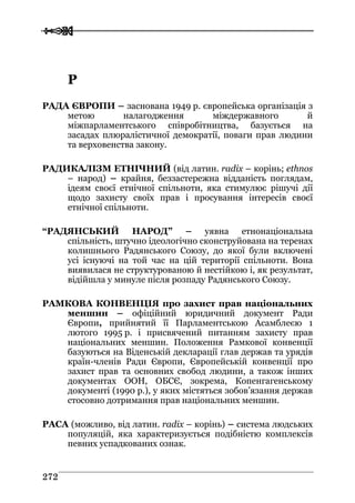  
 227722
РР
РАДА ЄВРОПИ – заснована 1949 р. європейська організація з
метою налагодження міждержавного й
міжпарламентського співробітництва, базується на
засадах плюралістичної демократії, поваги прав людини
та верховенства закону.
РАДИКАЛІЗМ ЕТНІЧНИЙ (від латин. radix – корінь; ethnos
– народ) – крайня, беззастережна відданість поглядам,
ідеям своєї етнічної спільноти, яка стимулює рішучі дії
щодо захисту своїх прав і просування інтересів своєї
етнічної спільноти.
“РАДЯНСЬКИЙ НАРОД” – уявна етнонаціональна
спільність, штучно ідеологічно сконструйована на теренах
колишнього Радянського Союзу, до якої були включені
усі існуючі на той час на цій території спільноти. Вона
виявилася не структурованою й нестійкою і, як результат,
відійшла у минуле після розпаду Радянського Союзу.
РАМКОВА КОНВЕНЦІЯ про захист прав національних
меншин – офіційний юридичний документ Ради
Європи, прийнятий її Парламентською Асамблеєю 1
лютого 1995 р. і присвячений питанням захисту прав
національних меншин. Положення Рамкової конвенції
базуються на Віденській декларації глав держав та урядів
країн-членів Ради Європи, Європейській конвенції про
захист прав та основних свобод людини, а також інших
документах ООН, ОБСЄ, зокрема, Копенгагенському
документі (1990 р.), у яких містяться зобов’язання держав
стосовно дотримання прав національних меншин.
РАСА (можливо, від латин. radix – корінь) – система людських
популяцій, яка характеризується подібністю комплексів
певних успадкованих ознак.
 