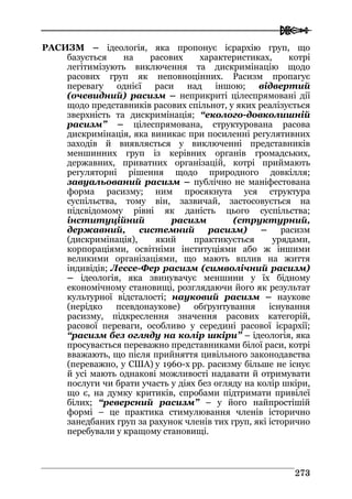  
227733
РАСИЗМ – ідеологія, яка пропонує ієрархію груп, що
базується на расових характеристиках, котрі
легітимізують виключення та дискримінацію щодо
расових груп як неповноцінних. Расизм пропагує
перевагу однієї раси над іншою; відвертий
(очевидний) расизм – неприкриті цілеспрямовані дії
щодо представників расових спільнот, у яких реалізується
зверхність та дискримінація; “еколого-довколишній
расизм” – цілеспрямована, структурована расова
дискримінація, яка виникає при посиленні регулятивних
заходів й виявляється у виключенні представників
меншинних груп із керівних органів громадських,
державних, приватних організацій, котрі приймають
регуляторні рішення щодо природного довкілля;
завуальований расизм – публічно не маніфестована
форма расизму; ним просякнута уся структура
суспільства, тому він, зазвичай, застосовується на
підсвідомому рівні як даність цього суспільства;
інституційний расизм (cтруктурний,
державний, системний расизм) – расизм
(дискримінація), який практикується урядами,
корпораціями, освітніми інституціями або ж іншими
великими організаціями, що мають вплив на життя
індивідів; Лессе-Фер расизм (символічний расизм)
– ідеологія, яка звинувачує меншини у їх бідному
економічному становищі, розглядаючи його як результат
культурної відсталості; науковий расизм – наукове
(нерідко псевдонаукове) обґрунтування існування
расизму, підкреслення значення расових категорій,
расової переваги, особливо у середині расової ієрархії;
“расизм без огляду на колір шкіри” – ідеологія, яка
просувається переважно представниками білої раси, котрі
вважають, що після прийняття цивільного законодавства
(переважно, у США) у 1960-х рр. расизму більше не існує
й усі мають однакові можливості надавати й отримувати
послуги чи брати участь у діях без огляду на колір шкіри,
що є, на думку критиків, спробами підтримати привілеї
білих; “реверсний расизм” – у його найпростішій
формі – це практика стимулювання членів історично
занедбаних груп за рахунок членів тих груп, які історично
перебували у кращому становищі.
 