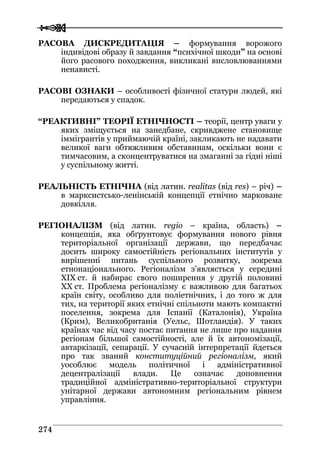  
 227744
РАСОВА ДИСКРЕДИТАЦІЯ – формування ворожого
індивідові образу й завдання “психічної шкоди” на основі
його расового походження, викликані висловлюваннями
ненависті.
РАСОВІ ОЗНАКИ – особливості фізичної статури людей, які
передаються у спадок.
“РЕАКТИВНІ” ТЕОРІЇ ЕТНІЧНОСТІ – теорії, центр уваги у
яких зміщується на занедбане, скривджене становище
іммігрантів у приймаючій країні, закликають не надавати
великої ваги обтяжливим обставинам, оскільки вони є
тимчасовим, а сконцентруватися на змаганні за гідні ніші
у суспільному житті.
РЕАЛЬНІСТЬ ЕТНІЧНА (від латин. realitas (від res) – річ) –
в марксистсько-ленінській концепції етнічно марковане
довкілля.
РЕГІОНАЛІЗМ (від латин. regio – країна, область) –
концепція, яка обґрунтовує формування нового рівня
територіальної організації держави, що передбачає
досить широку самостійність регіональних інститутів у
вирішенні питань суспільного розвитку, зокрема
етнонаціонального. Регіоналізм з’являється у середині
XIX ст. й набирає свого поширення у другій половині
XX ст. Проблема регіоналізму є важливою для багатьох
країн світу, особливо для поліетнічних, і до того ж для
тих, на території яких етнічні спільноти мають компактні
поселення, зокрема для Іспанії (Каталонія), Україна
(Крим), Великобританія (Уельс, Шотландія). У таких
країнах час від часу постає питання не лише про надання
регіонам більшої самостійності, але й їх автономізації,
автаркізації, сепарації. У сучасній інтерпретації йдеться
про так званий конституційний регіоналізм, який
уособлює модель політичної і адміністративної
децентралізації влади. Це означає доповнення
традиційної адміністративно-територіальної структури
унітарної держави автономним регіональним рівнем
управління.
 