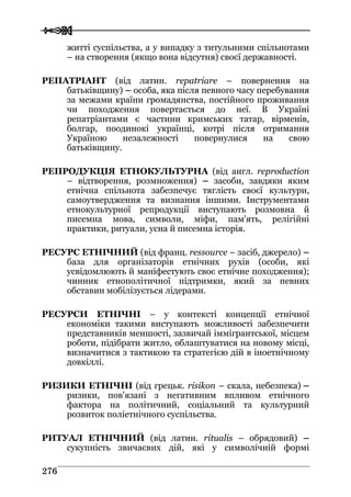  
 227766
житті суспільства, а у випадку з титульними спільнотами
– на створення (якщо вона відсутня) своєї державності.
РЕПАТРІАНТ (від латин. repatriare – повернення на
батьківщину) – особа, яка після певного часу перебування
за межами країни громадянства, постійного проживання
чи походження повертається до неї. В Україні
репатріантами є частини кримських татар, вірменів,
болгар, поодинокі українці, котрі після отримання
Україною незалежності повернулися на свою
батьківщину.
РЕПРОДУКЦІЯ ЕТНОКУЛЬТУРНА (від англ. reproduction
– відтворення, розмноження) – засоби, завдяки яким
етнічна спільнота забезпечує тяглість своєї культури,
самоутвердження та визнання іншими. Інструментами
етнокультурної репродукції виступають розмовна й
писемна мова, символи, міфи, пам'ять, релігійні
практики, ритуали, усна й писемна історія.
РЕСУРС ЕТНІЧНИЙ (від франц. ressource – засіб, джерело) –
база для організаторів етнічних рухів (особи, які
усвідомлюють й маніфестують своє етнічне походження);
чинник етнополітичної підтримки, який за певних
обставин мобілізується лідерами.
РЕСУРСИ ЕТНІЧНІ – у контексті концепції етнічної
економіки такими виступають можливості забезпечити
представників меншості, зазвичай іммігрантської, місцем
роботи, підібрати житло, облаштуватися на новому місці,
визначитися з тактикою та стратегією дій в іноетнічному
довкіллі.
РИЗИКИ ЕТНІЧНІ (від грецьк. risikon – скала, небезпека) –
ризики, пов’язані з негативним впливом етнічного
фактора на політичний, соціальний та культурний
розвиток поліетнічного суспільства.
РИТУАЛ ЕТНІЧНИЙ (від латин. ritualis – обрядовий) –
сукупність звичаєвих дій, які у символічній формі
 