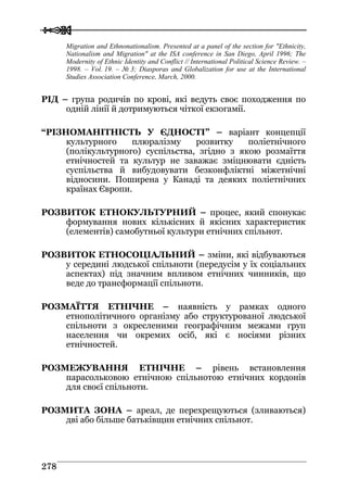  
 227788
Migration and Ethnonationalism. Presented at a panel of the section for "Ethnicity,
Nationalism and Migration" at the ISA conference in San Diego, April 1996; The
Modernity of Ethnic Identity and Conflict // International Political Science Review. –
1998. – Vol. 19. – № 3; Diasporas and Globalization for use at the International
Studies Association Conference, March, 2000.
РІД – група родичів по крові, які ведуть своє походження по
одній лінії й дотримуються чіткої екзогамії.
“РІЗНОМАНІТНІСТЬ У ЄДНОСТІ” – варіант концепції
культурного плюралізму розвитку поліетнічного
(полікультурного) суспільства, згідно з якою розмаїття
етнічностей та культур не заважає зміцнювати єдність
суспільства й вибудовувати безконфліктні міжетнічні
відносини. Поширена у Канаді та деяких поліетнічних
країнах Європи.
РОЗВИТОК ЕТНОКУЛЬТУРНИЙ – процес, який спонукає
формування нових кількісних й якісних характеристик
(елементів) самобутньої культури етнічних спільнот.
РОЗВИТОК ЕТНОСОЦІАЛЬНИЙ – зміни, які відбуваються
у середині людської спільноти (передусім у їх соціальних
аспектах) під значним впливом етнічних чинників, що
веде до трансформації спільноти.
РОЗМАЇТТЯ ЕТНІЧНЕ – наявність у рамках одного
етнополітичного організму або структурованої людської
спільноти з окресленими географічним межами груп
населення чи окремих осіб, які є носіями різних
етнічностей.
РОЗМЕЖУВАННЯ ЕТНІЧНЕ – рівень встановлення
парасольковою етнічною спільнотою етнічних кордонів
для своєї спільноти.
РОЗМИТА ЗОНА – ареал, де перехрещуються (зливаються)
дві або більше батьківщин етнічних спільнот.
 