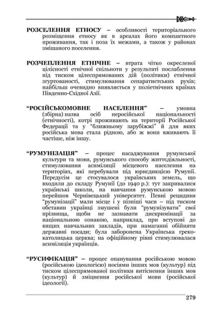  
227799
РОЗСЕЛЕННЯ ЕТНОСУ – особливості територіального
розміщення етносу як в ареалах його компактного
проживання, так і поза їх межами, а також у районах
змішаного поселення.
РОЗЧЕПЛЕННЯ ЕТНІЧНЕ – втрата чітко окресленої
цілісності етнічної спільноти у результаті послаблення
під тиском цілеспрямованих дій (політики) етнічної
згуртованості, стимулювання сепаратистських рухів;
найбільш очевидно виявляється у поліетнічних країнах
Південно-Східної Азії.
“РОСІЙСЬКОМОВНЕ НАСЕЛЕННЯ” – умовна
(збірна) назва осіб неросійської національності
(етнічності), котрі проживають на території Російської
Федерації та у “ближньому зарубіжжі” й для яких
російська мова стала рідною, або ж вони вживають її
частіше, ніж іншу.
“РУМУНІЗАЦІЯ” – процес насаджування румунської
культури та мови, румунського способу життєдіяльності,
стимулювання асиміляції місцевого населення на
територіях, які перебували під юрисдикцією Румунії.
Передусім це стосувалося українських земель, що
входили до складу Румунії (до 1940 р.): тут закривалися
українські школи, на навчання румунською мовою
перейшов Чернівецький університет. Певні рецидиви
“румунізації” мали місце і у пізніші часи – під тиском
обставин українці змушені були “румунізувати” свої
прізвища, щоби не зазнавати дискримінації за
національною ознакою, наприклад, при вступові до
вищих навчальних закладів, при намаганні обійняти
державні посади; була заборонена Українська греко-
католицька церква; на офіційному рівні стимулювалася
асиміляція українців.
“РУСИФІКАЦІЯ” – процес опанування російською мовою
(російською ідеологією) носіями інших мов (культур) під
тиском цілеспрямованої політики витіснення інших мов
(культур) й зміцнення російської мови (російської
ідеології).
 
