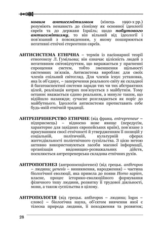  
 2288
новим антисемітизмом (кінець 1990-х рр.)
розуміють ненависть до сіонізму як основної ідеології
євреїв та до держави Ізраїль; щодо побутового
антисемітизму, то він вільний від ідеології і
пов’язаний з повсякденням, у якому поширюються
негативні етнічні стереотипи євреїв.
АНТИСИСТЕМА ЕТНІЧНА – термін із пасіонарної теорії
етногенезу Л. Гумільова; він означає цілісність людей з
негативним світовідчуттям, що виражається у прагненні
спрощення систем, тобто зменшення щільності
системних зв’язків. Антисистема виробляє для своїх
членів спільний світогляд. Для членів існує установка,
яка їх об’єднує, – заперечення реального світу як складної
й багатоаспектної системи заради тих чи тих абстрактних
цілей, реалізація котрих пов’язується з майбутнім. Тому
останнє вважається єдино реальним, а минуле таким, що
відійшло назавжди; сучасне розглядається як поріг до
майбутнього. Ідеологія антисистеми протиставить себе
будь-якій етнічній традиції.
АНТРЕПРИНЕРСТВО ЕТНІЧНЕ (від франц. entrepreneur –
підприємець) – відносно нове явище (передусім,
характерне для західних європейських країн), пов’язане з
просуванням своєї етнічності й утвердженням її позицій у
соціальній, політичній, культурній сферах
життєдіяльності поліетнічного суспільства. З цією метою
активно використовуються засоби масової інформації,
організація видовищно-розважальних дійств,
посилюється антрепренерська складова етнічних рухів.
АНТРОПОГЕНЕЗ (антропосоціогенез) (від грецьк. anthropos
– людина; yenesis – виникнення, народження) – частина
біологічної еволюції, яка привела до появи Homo sapien,
власне, процес історико-еволюційного формування
фізичного типу людини, розвитку її трудової діяльності,
мови, а також суспільства в цілому.
АНТРОПОЛОГІЯ (від грецьк. anthropos – людина; logos –
слово) – біологічна наука, об’єктом вивчення якої є
тілесна природа людини, її походження та розвиток;
 