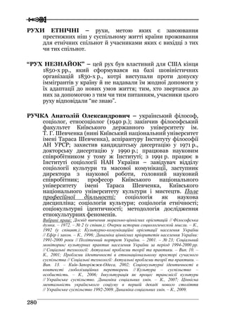  
 228800
РУХИ ЕТНІЧНІ – рухи, метою яких є завоювання
престижних ніш у суспільному житті країни проживання
для етнічних спільнот й учасниками яких є вихідці з тих
чи тих спільнот.
“РУХ НЕЗНАЙОК” – цей рух був властивий для США кінця
1850-х рр., який сформувався на базі шовіністичних
організацій 1830-х р., котрі виступали проти допуску
іммігрантів у країну й не надавали їм жодної допомоги у
їх адаптації до нових умов життя; тим, хто звертався до
них за допомогою з тим чи тим питанням, учасники цього
руху відповідали “не знаю”.
РУЧКА Анатолій Олександрович – український філософ,
соціолог, етносоціолог (1940 р.); закінчив філософський
факультет Київського державного університету ім.
Т. Г. Шевченка (нині Київський національний університет
імені Тараса Шевченка), аспірантуру Інституту філософії
АН УРСР; захистив кандидатську дисертацію у 1971 р.,
докторську дисертацію у 1990 р.; працював науковим
співробітником у тому ж Інституті; з 1991 р. працює в
Інституті соціології НАН України – завідувач відділу
соціології культури та масової комунікації, заступник
директора з наукової роботи, головний науковий
співробітник; професор Київського національного
університету імені Тараса Шевченка, Київського
національного університету культури і мистецтв. Поле
професійної діяльності: соціологія як наукова
дисципліна; соціологія культури; соціологія етнічності;
соціокультурні ідентичності; методологія дослідження
етнокультурних феноменів.
Вибрані праці: Досвід вивчення морально-ціннісних орієнтацій // Філософська
думка. – 1972. – № 2 (у співав.); Очерки истории социологической мысли. – К.,
1992 (у співавт.); Культурно-комунікаційні орієнтації населення України
// Ефір і закон. – К., 1996; Динаміка ціннісних пріоритетів населення України:
1991-2000 роки // Політичний портрет України. – 2001. – № 23; Соціальний
моніторинг культурних практик населення України за період 1994-2000 рр.
// Соціальні технології: Актуальні проблеми теорії та практики. – Вип. 10. –
К., 2001; Проблеми ідентичності в етнонаціональному просторі сучасного
суспільства // Соціальні технології: Актуальні проблеми теорії та практики. –
Вип. 13. – Київ-Запоріжжя-Одеса, 2002; Соціокультурні ідентичності в
контексті глоболізаційних перетворень // Культура – суспільство –
особистість. – К., 2006; Інкультурація як процес трансмісії культури
// Українське суспільство. Динаміка соціальних змін. – К., 2007; Ціннісна
ментальність українського соціуму в першій декаді нового століття
// Українське суспільство 1992-2009. Динаміка соціальних змін. – К., 2009.
 