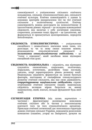  
 228822
самосвідомості є усвідомлення спільного етнічного
походження, спільних етнопсихологічних рис, спільності
етнічної культури. Етнічна самосвідомість є одним із
основних критеріїв виокремлення тієї чи тієї етнічної
спільноти у поліетнічному суспільстві. Етнічну
самосвідомість можна розглядати на психологічному й
ідеологічному рівнях: перший – це складова повсякденної
свідомості, яка включає у себе когнітивні уявлення,
стереотипи, установки тощо; другий – це ідеологеми, які
формуються й пропагуються цілеспрямовано, передусім
інтелігенцією.
СВІДОМІСТЬ ЕТНОЛІНГВІСТИЧНА – усвідомлення
емоційного і символічного значення мови тими, хто
розглядає ту чи ту мову своєю власною мовою;
різновидністю етнолінгвістичної свідомості є
позитивна етнолінгвістична свідомість – це
“голос з середини”, який засобами мови відтворює
емоційний стан душі.
СВІДОМІСТЬ НАЦІОНАЛЬНА – свідомість, яка відтворює
сукупність економічних, соціальних, політичних,
моральних, естетичних, релігійних тощо поглядів,
уявлень, котрі характеризують рівень розвитку нації.
Національна свідомість формується на основі багатьох
факторів, пов’язаних зі специфікою етнокультурного
розвитку етнічної спільноти, яка має свою державність;
структурована національна свідомість сприяє
згуртуванню етнічної спільноти (нації); національна
свідомість великою мірою базується на явищі
націоналізму, який, взагалі, складає фундамент будь-якої
нації;
СЕГМЕНТАЦІЯ ЕТНІЧНА (від латин. segmentum –
частина) – фрагментарне розміщення невеликих
етнічних спільнот або їх частин у поселенському
контексті того чи того етнополітичного організму.
Приклади етнічної сегментації дає поселенська структура
деяких етнічних спільнот України, передовсім розселених
компактно (скажімо, угорці на Закарпатті, румуни на
 