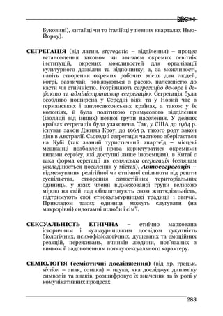  
228833
Буковині), китайці чи то італійці у певних кварталах Нью-
Йорку).
СЕГРЕГАЦІЯ (від латин. stgregatio – відділення) – процес
встановлення законом чи звичаєм окремих освітніх
інституцій, окремих можливостей для організації
культурного дозвілля та відпочинку, а, за можливості,
навіть створення окремих робочих місць для людей,
котрі, зазвичай, пов’язуються з расою, належністю до
касти чи етнічністю. Розрізняють сегрегацію де-юре і де-
факто та адміністративну сегрегацію. Сегрегація була
особливо поширена у Середні віки та у Новий час в
германських і англосаксонських країнах, а також у їх
колоніях, й була політикою примусового відділення
(ізоляції від інших) певної групи населення. У деяких
країнах сегрегація була узаконена. Так, у США до 1964 р.
існував закон Джима Кроу, до 1965 р. такого роду закон
діяв в Австралії. Сьогодні сегрегація частково зберігається
на Кубі (так званий туристичний апартеїд – місцеві
мешканці позбавлені права користуватися окремими
видами сервісу, які доступні лише іноземцям), в Китаї є
така форма серегації як селянська сегрегація (селянам
ускладнюється поселення у містах). Автосегрегація –
відмежування релігійної чи етнічної спільноти від решти
суспільства, створення самостійних територіальних
одиниць, у яких члени відмежованої групи великою
мірою на свій лад облаштовують свою життєдіяльність,
підтримують свої етнокультурницькі традиції і звичаї.
Прикладом таких одиниць можуть слугувати (на
макрорівні) ендогамні шлюби і сім’ї.
СЕКСУАЛЬНІСТЬ ЕТНІЧНА – етнічно маркована
історичним і культурницьким досвідом сукупність
біологічних, психофізіологічних, душевних та емоційних
реакцій, переживань, вчинків людини, пов’язаних з
виявом й задоволенням потягу сексуального характеру.
CЕМІОЛОГІЯ (семіотичні дослідження) (від др. грецьк.
simion – знак, ознака) – наука, яка досліджує динаміку
символів та знаків, розшифровує їх значення та їх ролі у
комунікативних процесах.
 