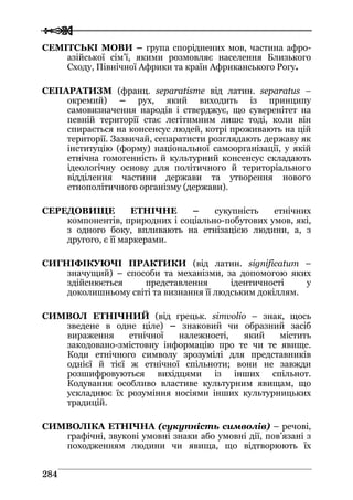  
 228844
CЕМІТСЬКІ МОВИ – група споріднених мов, частина афро-
азійської сім’ї, якими розмовляє населення Близького
Сходу, Північної Африки та країн Африканського Рогу.
СЕПАРАТИЗМ (франц. separatisme від латин. separatus –
окремий) – рух, який виходить із принципу
самовизначення народів і стверджує, що суверенітет на
певній території стає легітимним лише тоді, коли він
спирається на консенсус людей, котрі проживають на цій
території. Зазвичай, сепаратисти розглядають державу як
інституцію (форму) національної самоорганізації, у якій
етнічна гомогенність й культурний консенсус складають
ідеологічну основу для політичного й територіального
відділення частини держави та утворення нового
етнополітичного організму (держави).
СЕРЕДОВИЩЕ ЕТНІЧНЕ – сукупність етнічних
компонентів, природних і соціально-побутових умов, які,
з одного боку, впливають на етнізацією людини, а, з
другого, є її маркерами.
СИГНІФІКУЮЧІ ПРАКТИКИ (від латин. significatum –
значущий) – способи та механізми, за допомогою яких
здійснюється представлення ідентичності у
доколишньому світі та визнання її людським докіллям.
СИМВОЛ ЕТНІЧНИЙ (від грецьк. simvolio – знак, щось
зведене в одне ціле) – знаковий чи образний засіб
вираження етнічної належності, який містить
закодовано-змістовну інформацію про те чи те явище.
Коди етнічного символу зрозумілі для представників
однієї й тієї ж етнічної спільноти; вони не завжди
розшифровуються вихідцями із інших спільнот.
Кодування особливо властиве культурним явищам, що
ускладнює їх розуміння носіями інших культурницьких
традицій.
СИМВОЛІКА ЕТНІЧНА (сукупність символів) – речові,
графічні, звукові умовні знаки або умовні дії, пов’язані з
походженням людини чи явища, що відтворюють їх
 