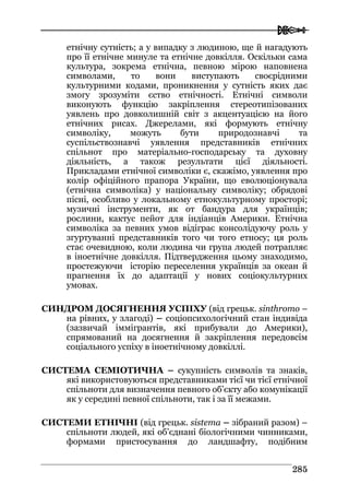  
228855
етнічну сутність; а у випадку з людиною, ще й нагадують
про її етнічне минуле та етнічне довкілля. Оскільки сама
культура, зокрема етнічна, певною мірою наповнена
символами, то вони виступають своєрідними
культурними кодами, проникнення у сутність яких дає
змогу зрозуміти єство етнічності. Етнічні символи
виконують функцію закріплення стереотипізованих
уявлень про довколишній світ з акцентуацією на його
етнічних рисах. Джерелами, які формують етнічну
символіку, можуть бути природознавчі та
суспільствознавчі уявлення представників етнічних
спільнот про матеріально-господарську та духовну
діяльність, а також результати цієї діяльності.
Прикладами етнічної символіки є, скажімо, уявлення про
колір офіційного прапора України, що еволюціонувала
(етнічна символіка) у національну символіку; обрядові
пісні, особливо у локальному етнокультурному просторі;
музичні інструменти, як от бандура для українців;
рослини, кактус пейот для індіанців Америки. Етнічна
символіка за певних умов відіграє консолідуючу роль у
згуртуванні представників того чи того етносу; ця роль
стає очевидною, коли людина чи група людей потрапляє
в іноетнічне довкілля. Підтвердження цьому знаходимо,
простежуючи історію переселення українців за океан й
прагнення їх до адаптації у нових соціокультурних
умовах.
CИНДРОМ ДОСЯГНЕННЯ УСПІХУ (від грецьк. sinthromo –
на рівних, у злагоді) – соціопсихологічний стан індивіда
(зазвичай іммігрантів, які прибували до Америки),
спрямований на досягнення й закріплення передовсім
соціального успіху в іноетнічному довкіллі.
СИСТЕМА СЕМІОТИЧНА – сукупність символів та знаків,
які використовуються представниками тієї чи тієї етнічної
спільноти для визначення певного об’єкту або комунікації
як у середині певної спільноти, так і за її межами.
СИСТЕМИ ЕТНІЧНІ (від грецьк. sistema – зібраний разом) –
спільноти людей, які об’єднані біологічними чинниками,
формами пристосування до ландшафту, подібним
 