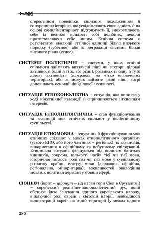  
 228866
стереотипом поведінки, спільним походженням й
синхронною історією, які усвідомлюють свою єдність й на
основі компліментарності підтримують її, виокремлюють
себе із великої кількості собі подібних, деколи
протиставляючи себе іншим. Етнічна система є
результатом еволюції етнічної одиниці більш низького
порядку (субетнос) або ж деградації системи більш
високого рівня (етнос).
СИСТЕМИ ПОЛІЕТНІЧНІ – системи, у яких етнічні
спільноти займають визначені ніші чи сектори ділової
активності (одні й ті ж, або різні), розвивають одну й ту ж
ділову активність (щоправда, на чітко визначених
територіях), або ж можуть займати різні ніші, котрі
доповнюють основні ніші ділової активності.
СИТУАЦІЯ ЕТНОКОНФЛІКТНА – ситуація, яка виникає у
ході міжетнічної взаємодії й спричинюється зіткненням
інтересів.
СИТУАЦІЯ ЕТНОЛІНГВІСТИЧНА – стан функціонування
та взаємодії мов етнічних спільнот у поліетнічному
суспільстві.
СИТУАЦІЯ ЕТНОМОВНА – існування й функціонування мов
етнічних спільнот у межах етнополітичного організму
(усього ЕПО, або його частинах – регіонах); їх взаємодія,
використання в офіційному та побутовому спілкуванні.
Етномовна ситуація формується під впливом багатьох
чинників, зокрема, кількості носіїв тієї чи тієї мови,
історичної тяглості ролі тієї чи тієї мови у суспільному
розвитку країни, статусу мови (державна, офіційна,
регіональна, міноритарна), можливостей оволодіння
мовами, політики держави у мовній сфері.
СІОНІЗМ (іврит – ційонут – від назви гори Сіон в Єрусалимі)
– єврейський релігійно-націоналістичний рух, який
обстоює ідею існування єдиного єврейського народу,
виключної ролі євреїв у світовій історії, необхідності
концентрації євреїв на одній території (у межах одного
 