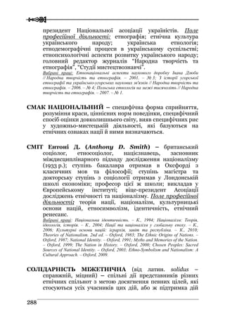  
 228888
президент Національної асоціації україністів. Поле
професійної діяльності: етнографія; етнічна культура
українського народу; українська етнологія;
етнодемографічні процеси в українському суспільстві;
етнопсихологічні аспекти розвитку українського народу;
головний редактор журналів “Народна творчість та
етнографія”, “Студії мистецтвознавчі”.
Вибрані праці: Етнонаціональні аспекти наукового доробку Івана Дзюби
// Народна творчість та етнографія. – 2001. – № 3; З історії угорської
етнографії та українсько-угорських наукових зв'язків // Народна творчість та
етнографія. – 2006. – № 4; Польська етнологія на межі тисячоліть // Народна
творчість та етнографія. – 2007. – № 1.
СМАК НАЦІОНАЛЬНИЙ – специфічна форма сприйняття,
розуміння краси, ціннісних норм поведінки, специфічний
спосіб оцінки довколишнього світу, вияв специфічних рис
у художньо-мистецькій діяльності, які базуються на
етнічних ознаках нації й ними визначаються.
СМІТ Ентоні Д. (Anthony D. Smith) – британський
соціолог, етносоціолог, націєзнавець, засновник
міждисциплінарного підходу дослідження націоналізму
(1933 р.); ступінь бакалавра отримав в Оксфорді з
класичних мов та філософії; ступінь магістра та
докторську ступінь з соціології отримав у Лондонській
школі економіки; професор цієї ж школи; викладав у
Європейському інституті; віце-президент Асоціації
досліджень етнічності та націоналізму. Поле професійної
діяльності: теорія нації, націоналізм, культурницькі
основи націй, етносимволізм, ідентичність, етнічний
ренесанс.
Вибрані праці: Національна ідентичність. – К., 1994; Націоналізм: Теорія,
ідеологія, історія. – К., 2004; Нації та націоналізм у глобальну епоху. – К.,
2006; Культурні основи націй: ієрархія, завіт та республіка. – К., 2010;
Theories of Nationalism. 2nd ed. – Oxford, 1983; The Ethnic Origins of Nations. –
Oxford, 1987; National Identity. – Oxford, 1991; Myths and Memories of the Nation.
– Oxford, 1999; The Nation in History. – Oxford, 2000; Chosen Peoples: Sacred
Sources of National Identity. – Oxford, 2003; Ethno-Symbolism and Nationalism: A
Cultural Approach. – Oxford, 2009.
СОЛІДАРНІСТЬ МІЖЕТНІЧНА (від латин. solidus –
справжній, міцний) – спільні дії представників різних
етнічних спільнот з метою досягнення певних цілей, які
стосуються усіх учасників цих дій, або ж підтримка дій
 