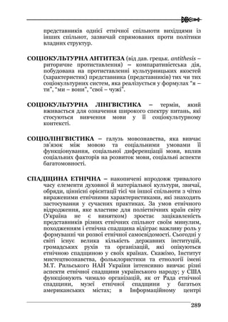  
228899
представників однієї етнічної спільноти вихідцями із
інших спільнот, зазвичай спрямованих проти політики
владних структур.
CОЦІОКУЛЬТУРНА АНТИТЕЗА (від дав. грецьк. antithesis –
риторичне протиставлення) – компаративістська дія,
побудована на протиставленні культурницьких якостей
(характеристик) представника (представників) тих чи тих
соціокультурних систем, яка реалізується у формулах “я –
ти”, “ми – вони”, “свої – чужі”.
СОЦІОКУЛЬТУРНА ЛІНГВІСТИКА – термін, який
вживається для означення широкого спектру питань, які
стосуються вивчення мови у її соціокультурному
контексті.
СОЦІОЛІНГВІСТИКА – галузь мовознавства, яка вивчає
зв’язок між мовою та соціальними умовами її
функціонування, соціальної диференціації мови, вплив
соціальних факторів на розвиток мови, соціальні аспекти
багатомовності.
СПАДЩИНА ЕТНІЧНА – накопичені впродовж тривалого
часу елементи духовної й матеріальної культури, звичаї,
обряди, ціннісні орієнтації тієї чи іншої спільноти з чітко
вираженими етнічними характеристиками, які знаходять
застосування у сучасних практиках. За умов етнічного
відродження, яке властиве для поліетнічних країн світу
(Україна не є винятком) зростає зацікавленість
представників різних етнічних спільнот своїм минулим,
походженням і етнічна спадщина відіграє важливу роль у
формуванні чи розвої етнічної самосвідомості. Сьогодні у
світі існує велика кількість державних інституцій,
громадських рухів та організацій, які опікуються
етнічною спадщиною у своїх країнах. Скажімо, Інститут
мистецтвознавства, фольклористики та етнології імені
М.Т. Рильського НАН України інтенсивно вивчає різні
аспекти етнічної спадщини українського народу; у США
функціонують чимало організацій, як от Рада етнічної
спадщини, музеї етнічної спадщини у багатьох
американських містах; в Інформаційному центрі
 