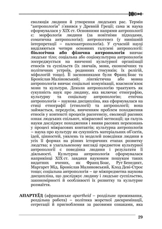  
2299
еволюція людини й утворення людських рас. Термін
“антропологія” з’явився у Древній Греції; сама ж наука
сформувалася у XIX ст. Основними напрями антропології
є: морфологія людини (за новітніми підходами,
соматична антропологія); антропогенез (у нинішній
інтерпретації – палеоантропологія). У сучасній науці
виділяються чотири основних галузеві антропології:
біологічна або фізична антропологія вивчає
людське тіло; соціальна або соціокультурна антропологія
зосереджується на вивченні культурної організації
етносів та суспільств (їх звичаїв, мови, економічних та
політичних устроїв, родинних стосунків; їх релігій,
міфологій тощо). Її засновниками були Франц Боас та
Броніслав Маліновський; лінгвістична або мовна
антропологія вивчає соціальні комунікації, взаємозв’язок
мови та культури. Деколи антропологію трактують як
сукупність наук про людину, яка включає етнографію,
культурну та соціальну антропологію; етнічна
антропологія – наукова дисципліна, яка сформувалася на
стиці етнографії (етнології) та антропології; вона
займається, передусім, вивченням проблем походження
етносів у контексті процесів расогенезу, еволюції расових
ознак людських спільнот, міжрасової метисації; ця галузь
науки досліджує походження і вияви расових переконань
у процесі міжрасових контактів; культурна антропологія
– наука про культуру як сукупність матеріальних об’єктів,
ідей, цінностей, уявлень та моделей поведінки людини в
усіх її формах на різних історичних етапах розвитку
людства; в узагальненому вигляді предметом культурної
антропології є поведінка людини і результати її
діяльності. Культурна антропологія сформувалася
наприкінці XIX ст. завдяки науковим пошукам таких
видатних вчених, як Франц Боас, Рут Бенедикт,
Маргарет Мід, Броніслав Малиновський, Клод Деві-Строс
тощо; соціальна антропологія – це міжпредметна наукова
дисципліна, що досліджує людину і людське суспільство,
закономірності й особливості їх розвитку та культурне
розмаїття.
АПАРТЕЇД (африканське apartheid – роздільне проживання,
роздільна робота) – політика жорсткої дискримінації,
сегрегації й пригноблення за расовими ознаками, яка
 